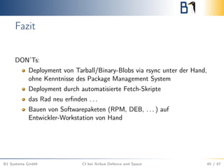 Fazit
DON’Ts:
Deployment von Tarball/Binary-Blobs via rsync unter der Hand,
ohne Kenntnisse des Package Management System
Deployment durch automatisierte Fetch-Skripte
das Rad neu erﬁnden . . .
Bauen von Softwarepaketen (RPM, DEB, . . . ) auf
Entwickler-Workstation von Hand
B1 Systems GmbH CI bei Airbus Defence and Space 45 / 47
 