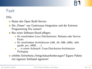 Fazit
DOs:
Nutze den Open Build Service
Die „Power“ von Continuous Integration und der Extreme
Programming Ära nutzen!
Nur einen Software-Stand pﬂegen:
für verschiedene Linux Distributionen, Releases oder Service
Packs
für verschiedene Architekturen (x86_64, i586, s390x, ia64,
ppc64, pcc, ARM, . . . )
. . . in einem Aufwasch: Cross-Distribution-Architecture
Packaging
erhöhte Sicherheits-/Integritätsanforderungen? Eigene Pakete
mit eigenem Schlüssel signieren!
B1 Systems GmbH CI bei Airbus Defence and Space 46 / 47
 