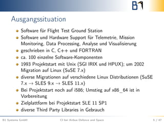 Ausgangssituation
Software für Flight Test Ground Station
Software und Hardware Support für Telemetrie, Mission
Monitoring, Data Processing, Analyse und Visualisierung
geschrieben in C, C++ und FORTRAN
ca. 100 einzelne Software-Komponenten
1993 Projektstart mit Unix (SGI IRIX und HPUX); um 2002
Migration auf Linux (SuSE 7.x)
diverse Migrationen auf verschiedene Linux Distributionen (SuSE
7.x → SLES 9.x → SLES 11.x)
Bei Projektstart noch auf i586; Umstieg auf x86_64 ist in
Vorbereitung
Zielplattform bei Projektstart SLE 11 SP1
diverse Third Party Libraries in Gebrauch
B1 Systems GmbH CI bei Airbus Defence and Space 5 / 47
 