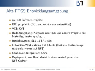Alte FTGS Entwicklungsumgebung
ca. 100 Software-Projekte
IDE: proprietär (EOL und nicht mehr unterstützt)
VCS: CVS
Build-Umgebung: Kontrolle über IDE und andere Projekte mit
Makeﬁles, imake, qmake, ...
Betriebssystem: SLE 11 SP1 i586
Entwickler-Workstations: Fat Clients (Diskless, Distro Image
read-only, Homes auf NFS)
Continuous Integration: Keine
Deployment: von Hand direkt in einen zentral genutzten
NFS-Ordner
B1 Systems GmbH CI bei Airbus Defence and Space 7 / 47
 