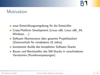 Motivation
neue Entwicklungsumgebung für die Entwickler
Cross-Platform Development (Linux x86, Linux x86_64,
Windows, ...)
Software Maintenance über gesamte Projektlaufzeit
(Datenvorhalt für mindestens 10 Jahre)
konsistente Builds des kompletten Software Stacks
Bauen und Bereitstellen des SW-Stacks in verschiedenen
Variationen (Kundenanpassungen)
B1 Systems GmbH CI bei Airbus Defence and Space 9 / 47
 