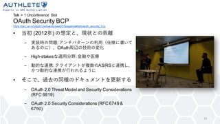Talk + 1 Unconference Slot
OAuth Security BCP
https://sec.uni-stuttgart.de/events/osw2019/agenda#talkoauth_security_bcp
14
• 当初 (2012年) の想定と、現状との乖離
– 実装時の問題:アンチパターンの利用（仕様に書いて
あるのに）、OAuth周辺の技術の変化
– High-stakesな適用分野:金融や医療
– 動的な連携: クライアントが複数のAS/RSと連携し、
かつ動的な連携が行われるように
• そこで、過去の同種のドキュメントを更新する
– OAuth 2.0 Threat Model and Security Considerations
(RFC 6819)
– OAuth 2.0 Security Considerations (RFC 6749 &
6750)
 