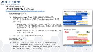 Talk + 1 Unconference Slot
OAuth Security BCP(cont.)
https://sec.uni-stuttgart.de/events/osw2019/agenda#talkoauth_security_bcp
15
• 新たな推奨事項の例
– Authorization Code Grant の場合はPKCE 必須 (MUST)。
また高リスクの場合には mTLS で sender–constrained すべき
(SHOULD)
• Implicit Grant は使うべきではない (SHOULD NOT)。フロントチャネ
ルにアクセストークンを露見させることは、漏洩したときの対策を取
れない限りは、すべきではない
• PKCEを必須とすることにより、stateパラメーターを文字通り「状態
を表す」目的に使えるように
– リフレッシュトークンのローテーション
• 未決事項いろいろ
– 認可サーバーとユーザーがファイアウォールの内側にいる
ケース、”Self-Issued IdP”、mTLSが容易ではないケース、
stateパラメーターの扱い、redirect_uri がローカルホストである
際にポートをランダムにしたいケース、…
Source: https://sec.uni-stuttgart.de/_media/events/osw2019/slides/lodderstedt_fett_-
_oauth_2.0_security_reinforced.pdf
 
