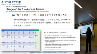 Talk + 2 Unconference Slots
Usage of JWT in Access Tokens
https://sec.uni-stuttgart.de/events/osw2019/agenda#talkusage_of_jwt_in_access_tokens
• 「JWTなアクセストークン」のガイドラインを作りたい
– JWTなATを使っている既存のIDaaS / ソフトウェアの、そのJWTの
クレームがどうなっているかを分析・分類し、標準的なプロファイ
ルを提案（したい）
Claims idtoken Auth0 Azure AD PingIdentity IdentityServer AWS OKTA Profile
Validation iss
aud
exp
iat
nonce
auth_time
iss
aud
exp
iat
iss
aud
exp
iat
nbf
iss
exp
jti
[aud]
iss
aud
nbf
exp
auth_time
iss
iat
exp
auth_time
iss
aud
iad
exp
iss
aud
exp
iat
jti
auth_time
Identity sub
lots
sub
<any>
sub
name
preferred_user
name
oid
ipaddr
unique_name
sub
email
uid
[sub] sub
username
sub
cid
uid
sub
Authorization N/A scope roles
scp
groups
scope
memberOf
scope scope scp scope
?roles, groups
Context/misc azp
acr
amr
azp
gty
aio
app_displayname
appid
idp
tid
uti
ver
xms_tcdt
---
azp
azpacr
idpid
client_id
client_id
idp
amr
token_use ver client_id
acr
amr
?idp
?azpacr
Source: https://sec.uni-stuttgart.de/_media/events/osw2019/slides/bertocci_- _a_jwt_pr ofile_for_ats.pptx
18
 