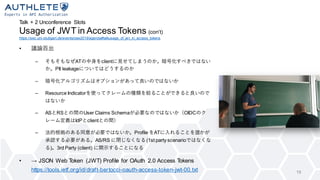 Talk + 2 Unconference Slots
Usage of JWT in Access Tokens (con’t)
https://sec.uni-stuttgart.de/events/osw2019/agenda#talkusage_of_jwt_in_access_tokens
• 議論百出
– そもそもなぜATの中身をclientに見せてしまうのか。暗号化すべきではない
か。PII leakageについてはどうするのか
– 暗号化アルゴリズムはオプションがあって良いのではないか
– Resource Indicatorを使ってクレームの種類を絞ることができると良いので
はないか
– ASとRSとの間のUser Claims Schemaが必要なのではないか（OIDCのク
レーム定義はIdPとclientとの間）
– 法的根拠のある同意が必要ではないか。Profile をATに入れることを誰かが
承認する必要がある。AS/RS に閉じなくなる(1st party scenarioではなくな
る)。3rd Party (client) に開示することになる
• → JSON Web Token (JWT) Profile for OAuth 2.0 Access Tokens
https://tools.ietf.org/id/draft-bertocci-oauth-access-token-jwt-00.txt 19
 