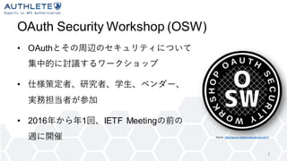 OAuth Security Workshop (OSW)
• OAuthとその周辺のセキュリティについて
集中的に討議するワークショップ
• 仕様策定者、研究者、学生、ベンダー、
実務担当者が参加
• 2016年から年1回、IETF Meetingの前の
週に開催
2
Source: https://sec.uni-stuttgart.de/events/osw2019
 