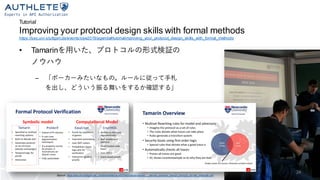 Tutorial
Improving your protocol design skills with formal methods
https://sec.uni-stuttgart.de/events/osw2019/agenda#tutorialimproving_your_protocol_design_skills_with_formal_methods
• Tamarinを用いた、プロトコルの形式検証の
ノウハウ
– 「ポーカーみたいなもの。ルールに従って手札
を出し、どういう振る舞いをするか確認する」
Source: https://sec.uni-stuttgart.de/_media/events/osw2019/slides/arnaboldi_-_secure_protocol_design_through_for mal_methods.pdf
24
 