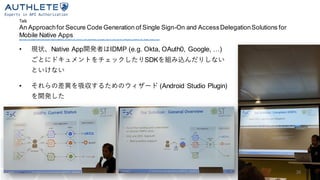 Talk
An Approachfor Secure Code Generation of Single Sign-On and AccessDelegationSolutions for
Mobile Native Appshttps://sec.uni-stuttgart.de/events/osw2019/agenda#talkan_approach_for_secure_code_generation_of_single_sign -on_and_access_delegation_solutions_for_mobile_na tive_apps
• 現状、Native App開発者はIDMP (e.g. Okta, OAuth0, Google, …)
ごとにドキュメントをチェックしたりSDKを組み込んだりしない
といけない
• それらの差異を吸収するためのウィザード (Android Studio Plugin)
を開発した
26
 