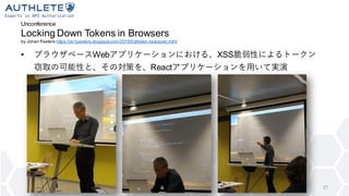 Unconference
Locking Down Tokens in Browsers
by Johan Peeters https://yo1peeters.blogspot.com/2019/03/token-lockdown.html
• ブラウザベースWebアプリケーションにおける、XSS脆弱性によるトークン
窃取の可能性と、その対策を、Reactアプリケーションを用いて実演
27
 