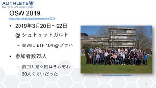OSW 2019
https://sec.uni-stuttgart.de/events/osw2019
• 2019年3月20日〜22日
@ シュトゥットガルト
– 翌週にIETF 104 @ プラハ
• 参加者数73人
– 前回と前々回はそれぞれ
30人くらいだった
3
Source: https://sec.uni-stuttgart.de/events/osw2019
 