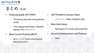 まとめ（私見）
• Financial-grade API (FAPI)
– “Proved security under strong attacker
model”
– 今後 Lodging Intent Pattern, Req/Res
Signing が盛り上がりそう
• Best Current Practice (BCP)
– 基本としての “Authz Code Grant w/
PKCE and mTLS”
• JWT Profile for Access Token
– プライバシー保護と同意管理に留意
• New Use Cases
– Self-signedmTLS auth code power flow
• Security Enhancement and Practice
– XSS!!
33
 