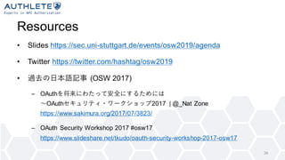 Resources
• Slides https://sec.uni-stuttgart.de/events/osw2019/agenda
• Twitter https://twitter.com/hashtag/osw2019
• 過去の日本語記事 (OSW 2017)
– OAuthを将来にわたって安全にするためには
〜OAuthセキュリティ・ワークショップ2017 | @_Nat Zone
https://www.sakimura.org/2017/07/3823/
– OAuth Security Workshop 2017 #osw17
https://www.slideshare.net/tkudo/oauth-security-workshop-2017-osw17
34
 