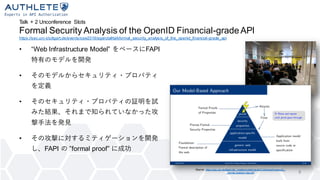 Talk + 2 Unconference Slots
Formal Security Analysis of the OpenID Financial-gradeAPI
https://sec.uni-stuttgart.de/events/osw2019/agenda#talkformal_security_analysis_of_the_openid_financial-grade_api
• “Web Infrastructure Model” をベースにFAPI
特有のモデルを開発
• そのモデルからセキュリティ・プロパティ
を定義
• そのセキュリティ・プロパティの証明を試
みた結果、それまで知られていなかった攻
撃手法を発見
• その攻撃に対するミティゲーションを開発
し、FAPI の ”formal proof” に成功
8
Source: https://sec.uni-stuttgart.de/_media/events/osw2019/slides/hosseyni_-
_formal-analysis-fapi.pdf
 