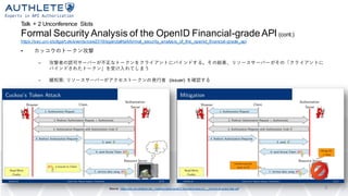 Talk + 2 Unconference Slots
Formal Security Analysis of the OpenID Financial-gradeAPI (cont.)
https://sec.uni-stuttgart.de/events/osw2019/agenda#talkformal_security_analysis_of_the_openid_financial-grade_api
• カッコウのトークン攻撃
– 攻撃者の認可サーバーが不正なトークンをクライアントにバインドする。その結果、リソースサーバーがその「クライアントに
バインドされたトークン」を受け入れてしまう
– 緩和策: リソースサーバーがアクセストークンの発行者 (issuer) を確認する
9Source: https://sec.uni-stuttgart.de/_media/events/osw2019/slides/hosseyni_-_formal-analysis-fapi.pdf
 