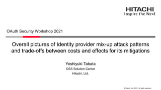 © Hitachi, Ltd. 2021. All rights reserved.
Overall pictures of Identity provider mix-up attack patterns
and trade-offs between costs and effects for its mitigations
OAuth Security Workshop 2021
Hitachi, Ltd.
OSS Solution Center
Yoshiyuki Tabata
 
