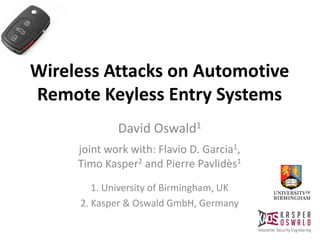 Wireless Attacks on Automotive
Remote Keyless Entry Systems
David Oswald1
joint work with: Flavio D. Garcia1,
Timo Kasper2 and Pierre Pavlidès1
1. University of Birmingham, UK
2. Kasper & Oswald GmbH, Germany
 