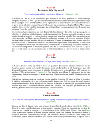 10
Enero 17
La vocación de la vida natural
"Pero cuando agradó a Dios... revelar a su Hijo en mí..." Gálatas 1:15-16
El llamado de Dios no es un llamamiento para servirle de un modo particular. La forma como yo
interpreto el servicio se debe a que mi contacto con la naturaleza divina me permite comprender lo que yo
deseo hacer para Él. El llamado de Dios es una expresión de su naturaleza; mi servicio es el resultado de
lo que se ajusta a la mía. La vocación de la vida natural fue enunciada por el apóstol Pablo: "Pero cuando
agradó a Dios... revelar a su Hijo en mí, para que yo lo predicara [es decir, que expresara de manera pura
y solemne], entre los gentiles..."
El servicio es el desbordamiento que brota de una vida llena de amor y devoción. Es lo que yo aporto a la
relación y el reflejo de mi identificación con la naturaleza divina. Pero, en un sentido estricto, no existe
ningún llamado al servicio, el cual se convierte en una parte natural de mi vida. Dios me conduce a una
correcta relación con Él para que pueda entender su llamado; después yo le sirvo por mi cuenta debido a
una motivación de amor absoluto. El servicio a Dios es el regalo deliberado de amor de una naturaleza
que ha escuchado el llamamiento divino. El servicio es una expresión de mi naturaleza y el llamado de
Dios una expresión de la suya. En consecuencia, cuando recibo su naturaleza y escucho su llamado, su
voz divina resuena por toda su naturaleza y la mía, y las dos se vuelven una sola en el servicio. El Hijo de
Dios se revela en mí y el servicio se convierte en mi forma cotidiana de vida, por causa de mi devoción a
Él.
Enero 18
¡Es el Señor!
"Entonces Tomás respondió y le dijo: ¡Señor mío y Dios mío!" Juan 20:28
"...Y Jesús le dijo: Dame de beber..." Juan 4:7. ¡Cuántos de nosotros estamos empeñados en que
Jesucristo calme nuestra sed cuando deberíamos estar satisfaciéndolo a Él! Tendríamos que estar
derramando nuestras vidas, entregando la totalidad de nuestro ser y no acercándonos a Él para que nos
satisfaga... "Me seréis testigos..." Hechos 1:8. Esto significa una vida de devoción pura, que no hace
concesiones y sin restricciones para el Señor Jesús, una vida de satisfacción para Él, dondequiera que nos
envíe.
Guárdate de cualquier cosa que contienda con tu lealtad a Jesucristo. El mayor rival de la verdadera
devoción a Jesús es el servicio que realizamos para Él. Resulta más fácil servir que derramarle nuestras
vidas completamente a Jesús. El objetivo del llamado de Dios es su satisfacción, no simplemente que
hagamos algo para Él. No somos enviados para luchar a favor de Dios, sino para que Él nos use en sus
batallas. ¿Estamos más dedicados al servicio que a Jesucristo mismo?
Enero 19
Visión y oscuridad
"A la caída del sol cayó sobre Abram un profundo sopor y el temor de una gran oscuridad cayó sobre él",
Génesis 15:12
Siempre que Dios le da una visión a un cristiano, lo pone bajo la sombra de su mano (Isaías 49:2) y el
deber de la mujer o del hombre santo es estar quieto y escuchar. Existe una oscuridad que proviene del
exceso de luz y cuando se presenta es el momento de escuchar. La historia de Abram y Agar en Génesis
16 es un excelente ejemplo de lo que significa prestarle oídos a un supuesto buen consejo durante el
tiempo de oscuridad, en lugar de esperar a que Dios envíe la luz. Cuando Él te dé una visión y luego estés
en oscuridad, espera. El Señor obrará en ti de acuerdo con la visión que te haya dado, si esperas hasta el
 