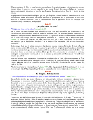 100
El entrenamiento de Dios es para hoy, no para mañana. Su propósito es para este minuto, no para un
tiempo futuro. A nosotros no nos incumbe lo que viene después de nuestra obediencia y estamos
equivocados cuando pensamos en eso. Lo que la gente llama preparación, Dios lo ve como la meta
misma.
El propósito divino es capacitarme para que vea que Él puede caminar sobre las tormentas de mi vida
precisamente ahora. Si tenemos una meta posterior en perspectiva, no le prestaremos la suficiente
atención al presente inmediato. Pero si comprendemos que la obediencia es el fin, entonces cada
momento, venga como venga, será precioso.
Julio 29
¿A quién ves en tus nubes?
"He aquí que viene con las nubes", Apocalipsis 1:7
En la Biblia las nubes siempre están relacionadas con Dios. Las aflicciones, los sufrimientos o las
circunstancias providenciales, dentro o fuera de nuestras vidas, en realidad parecen contradecir su
soberanía. Pero precisamente por medio de esas nubes el Espíritu de Dios nos está enseñando cómo andar
por fe. Si el cielo siempre estuviera despejado, no tendríamos fe... "las nubes son el polvo de sus pies",
Nahum 1:3. Indican que Dios está ahí. ¡Qué revelación saber que el dolor, la aflicción y el sufrimiento
son las nubes que lo acompañan! Sin ellas, Él no se puede acercar a nosotros. Dios no viene en un claro
resplandor.
Es incorrecto decir que Él quiere enseñarnos algo durante nuestras pruebas. Por medio de cada nube que
trae a nuestro camino Él quiere que olvidemos lo aprendido. Su propósito con la nube es simplificar
nuestras creencias hasta que nuestra relación con Él sea exactamente como la de un niño: Sólo Dios y mi
alma. Los demás no son más que sombras. Hasta que las otras personas no se conviertan en sombras,
serán para nosotros nubes y oscuridad de vez en cuando. ¿Mi relación con Dios se está volviendo más
sencilla que antes?
Hay una relación entre las extrañas circunstancias providenciales de Dios y lo que conocemos de Él y
debemos aprender a interpretar los misterios de la vida a la luz de ese conocimiento. Sólo lo conoceremos
cuando podamos ver cara a cara el hecho más oscuro de la vida, sin menoscabar nuestra visión del
carácter de Dios.
"Y...tuvieron temor al entrar en la nube", Lucas 9:34. ¿Hay alguien aparte de Jesús en tu nube? Si es así,
se oscurecerá más. Debes llegar al lugar donde no haya nadie más sino sólo Jesús (ver Marcos 9:7-8).
Julio 30
La disciplina de la desilusión
"Pero Jesús mismo no se fiaba de ellos... pues él sabía lo que hay en el hombre", Juan 2:24-25
La desilusión implica que en mi vida ya no hay más conceptos erróneos, impresiones y juicios falsos.
Pero, aunque ya no seamos engañados, nuestra experiencia con la desilusión puede volvernos cínicos y
demasiado severos en nuestros juicios acerca de los demás. La desilusión que viene de Dios nos lleva al
punto donde vemos a la gente como realmente es y, sin embargo, no hay cinismo ni pronunciamos
palabras hirientes o amargas. Muchas de las circunstancias de la vida que causan las más grandes heridas,
aflicciones y dolor se deben a que tenemos ilusiones. No somos leales unos a otros en cuanto a los
hechos, viéndonos como realmente somos, sino que somos leales solamente con las ideas que tenemos los
unos de los otros. Según nuestra manera de pensar, todo es encantador y bueno, o perverso, malévolo y
cobarde.
Negarnos a ser desilusionados es la causa de gran parte del sufrimiento de la vida. Y ocurre así: Si
amamos a alguien, pero no a Dios, le exigimos a esa persona perfección y rectitud totales y cuando no
encontramos estas virtudes nos volvemos crueles y vengativos. Estamos demandando de un ser humano
lo que él o ella no pueden dar. Sólo hay un ser que puede satisfacer completamente las inmensas
profundidades del adolorido corazón humano: el Señor Jesucristo. Según vemos, nuestro Señor es muy
severo en cuanto a toda relación humana y esto si debe a que Él sabe que toda relación que no se base en
 