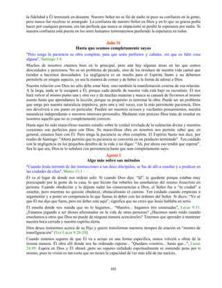 101
la fidelidad a Él terminará en desastre. Nuestro Señor no se fió de nadie ni puso su confianza en la gente,
pero nunca fue receloso ni amargado. La confianza de nuestro Señor en Dios y en lo que su gracia podía
hacer por cualquier persona, era tan perfecta que nunca se impacientó ni perdió la esperanza por nadie. Si
nuestra confianza está puesta en los seres humanos terminaremos perdiendo la esperanza en todos.
Julio 31
Hasta que seamos completamente suyos
"Pero tenga la paciencia su obra completa, para que seáis perfectos y cabales, sin que os falte cosa
alguna", Santiago 1:4
Muchos de nosotros estamos bien en lo principal, pero aún hay algunas áreas en las que somos
descuidados y perezosos. No es un problema de pecado, sino de los residuos de nuestra vida carnal que
tienden a hacernos descuidados. La negligencia es un insulto para el Espíritu Santo y no debemos
permitirla en ningún aspecto, ya sea la manera de comer y de beber o la forma de adorar a Dios.
Nuestra relación con Dios no sólo debe estar bien, sino también la manifestación externa de esa relación.
A la larga, nada se le escapará a Él, porque cada detalle de nuestra vida está bajo su escrutinio. Él nos
hará volver al mismo punto una y otra vez y de muchas maneras y nunca se cansará de llevarnos al mismo
asunto hasta que aprendamos la lección, porque su propósito es terminar la obra. Puede ser un problema
que surge por nuestra naturaleza impulsiva, pero una y mil veces, con la más persistente paciencia, Dios
nos devolverá a ese punto en particular. Pueden ser nuestros ociosos y vacilantes pensamientos, nuestra
naturaleza independiente o nuestros intereses personales. Mediante este proceso Dios trata de resaltar en
nosotros aquello que no es completamente correcto.
Hasta aquí ha sido maravilloso nuestro estudio sobre la verdad revelada de la redención divina y nuestros
corazones son perfectos para con Dios. Su maravillosa obra en nosotros nos permite saber que, en
general, estamos bien con Él. Pero tenga la paciencia su obra completa. El Espíritu Santo nos dice, por
medio de Santiago: "Ahora permite que tu paciencia se convierta en un producto terminado". Ten cuidado
con la negligencia en los pequeños detalles de la vida y no digas: "Ah, por ahora eso tendrá que esperar".
Sea lo que sea, Dios te lo señalará con persistencia hasta que seas completamente suyo.
Agosto 1
Algo más sobre sus métodos
"Cuando Jesús terminó de dar instrucciones a sus doce discípulos, se fue de allí a enseñar y a predicar en
las ciudades de ellos", Mateo 11:1
Él va al lugar de donde nos ordenó salir. Si cuando Dios dijo: “Id”, te quedaste porque estabas muy
preocupado por la gente de tu casa, lo que hiciste fue robarles las enseñanzas del mismo Jesucristo en
persona. Cuando obedeciste y le dejaste todas las consecuencias a Dios, el Señor fue a “tu ciudad” a
enseñar, pero mientras no quisiste obedecer, obstaculizaste el camino. Ten cuidado cuando empiezas a
argumentar y a poner en competencia lo que llamas tu deber con las órdenes del Señor. Si dices: “Yo sé
que Él me dijo que fuera, pero mi deber está aquí”, significa que no crees que Jesús hablaba en serio.
Él enseña donde nos manda que no lo hagamos... "Maestro... hagamos tres enramadas", Lucas 9:33.
¿Estamos jugando a ser dioses aficionados en la vida de otras personas? ¿Hacemos tanto ruido cuando
enseñamos a otros que Dios no puede de ninguna manera acercárseles? Tenemos que aprender a mantener
nuestra boca cerrada y nuestro espíritu alerta.
Dios desea instruirnos acerca de su Hijo y quiere transformar nuestros tiempos de oración en “montes de
transfiguración” (Ver Lucas 9:28-29).
Cuando estamos seguros de que Él va a actuar en una forma específica, nunca volverá a obrar de la
misma manera. Él obra allí donde nos ha ordenado esperar... "Quedaos vosotros... hasta que...", Lucas
24:49. Espera en Dios y Él obrará ¡pero no esperes enfadado espiritualmente ni sintiendo pena por ti
mismo, pues tu visión es tan corta que no tienes la capacidad de ver más allá de tus narices.
 
