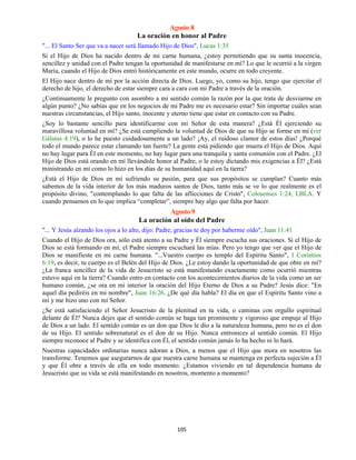 105
Agosto 8
La oración en honor al Padre
"... El Santo Ser que va a nacer será llamado Hijo de Dios", Lucas 1:35
Si el Hijo de Dios ha nacido dentro de mi carne humana, ¿estoy permitiendo que su santa inocencia,
sencillez y unidad con el Padre tengan la oportunidad de manifestarse en mí? Lo que le ocurrió a la virgen
María, cuando el Hijo de Dios entró históricamente en este mundo, ocurre en todo creyente.
El Hijo nace dentro de mí por la acción directa de Dios. Luego, yo, como su hijo, tengo que ejercitar el
derecho de hijo, el derecho de estar siempre cara a cara con mi Padre a través de la oración.
¿Continuamente le pregunto con asombro a mi sentido común la razón por la que trata de desviarme en
algún punto? ¿No sabías que en los negocios de mi Padre me es necesario estar? Sin importar cuáles sean
nuestras circunstancias, el Hijo santo, inocente y eterno tiene que estar en contacto con su Padre.
¿Soy lo bastante sencillo para identificarme con mi Señor de esta manera? ¿Está Él ejerciendo su
maravillosa voluntad en mí? ¿Se está cumpliendo la voluntad de Dios de que su Hijo se forme en mí (ver
Gálatas 4:19), o lo he puesto cuidadosamente a un lado? ¡Ay, el ruidoso clamor de estos días! ¿Porqué
todo el mundo parece estar clamando tan fuerte? La gente está pidiendo que muera el Hijo de Dios. Aquí
no hay lugar para Él en este momento, no hay lugar para una tranquila y santa comunión con el Padre. ¿El
Hijo de Dios está orando en mí llevándole honor al Padre, o le estoy dictando mis exigencias a Él? ¿Está
ministrando en mí como lo hizo en los días de su humanidad aquí en la tierra?
¿Está el Hijo de Dios en mí sufriendo su pasión, para que sus propósitos se cumplan? Cuanto más
sabemos de la vida interior de los más maduros santos de Dios, tanto más se ve lo que realmente es el
propósito divino, "contemplando lo que falta de las aflicciones de Cristo", Colosenses 1:24; LBLA. Y
cuando pensamos en lo que implica “completar”, siempre hay algo que falta por hacer.
Agosto 9
La oración al oído del Padre
"... Y Jesús alzando los ojos a lo alto, dijo: Padre, gracias te doy por haberme oído", Juan 11:41
Cuando el Hijo de Dios ora, sólo está atento a su Padre y Él siempre escucha sus oraciones. Si el Hijo de
Dios se está formando en mí, el Padre siempre escuchará las mías. Pero yo tengo que ver que el Hijo de
Dios se manifieste en mi carne humana. "...Vuestro cuerpo es templo del Espíritu Santo", 1 Corintios
6:19, es decir, tu cuerpo es el Belén del Hijo de Dios. ¿Le estoy dando la oportunidad de que obre en mí?
¿La franca sencillez de la vida de Jesucristo se está manifestando exactamente como ocurrió mientras
estuvo aquí en la tierra? Cuando entro en contacto con los acontecimientos diarios de la vida como un ser
humano común, ¿se ora en mi interior la oración del Hijo Eterno de Dios a su Padre? Jesús dice: "En
aquel día pediréis en mi nombre", Juan 16:26. ¿De qué día habla? El día en que el Espíritu Santo vino a
mí y me hizo uno con mi Señor.
¿Se está satisfaciendo el Señor Jesucristo de la plenitud en tu vida, o caminas con orgullo espiritual
delante de Él? Nunca dejes que el sentido común se haga tan prominente y vigoroso que empuje al Hijo
de Dios a un lado. El sentido común es un don que Dios le dio a la naturaleza humana, pero no es el don
de su Hijo. El sentido sobrenatural es el don de su Hijo. Nunca entronices al sentido común. El Hijo
siempre reconoce al Padre y se identifica con Él, el sentido común jamás lo ha hecho ni lo hará.
Nuestras capacidades ordinarias nunca adoran a Dios, a menos que el Hijo que mora en nosotros las
transforme. Tenemos que asegurarnos de que nuestra carne humana se mantenga en perfecta sujeción a Él
y que Él obre a través de ella en todo momento. ¿Estamos viviendo en tal dependencia humana de
Jesucristo que su vida se está manifestando en nosotros, momento a momento?
 