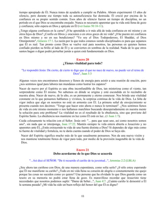 11
tiempo apropiado de Él. Nunca trates de ayudarle a cumplir su Palabra. Abram experimentó 13 años de
silencio, pero durante ese tiempo toda su autosuficiencia fue destruida. Él creció por encima de la
confianza en su propio sentido común. Esos años de silencio fueron un tiempo de disciplina, no un
período en el que Dios se encontraba enojado. Nunca es necesario aparentar que tu vida está llena de gozo
y confianza; sólo espera en Dios y apóyate en Él (ver Isaías 50:10-11).
¿Tengo alguna confianza en la carne? ¿0 he aprendido a ir más allá de toda confianza en mí mismo y en
otros hijos de Dios? ¿Confío en libros y oraciones o en otros goces de mi vida? ¿0 he puesto mi confianza
en Dios mismo y no en sus bendiciones? "Yo soy el Dios Todopoderoso, El Shaddai, el Dios
Omnipotente", Génesis 17:1. La razón por la que todos estamos siendo disciplinados es para que sepamos
que Él es real. Tan pronto como Dios se vuelve real para nosotros, las personas en quienes hemos
confiado pierden su brillo al lado de Él y se convierten en sombras de la realidad. Nada de lo que otros
santos hagan o digan podrá perturbar jamás a quien está fundamentado en Dios.
Enero 20
¿Tienes vitalidad para todo?
"Le respondió Jesús: De cierto, de cierto te digo que el que no nace de nuevo, no puede ver el reino de
Dios", Juan 3:3
Algunas veces nos encontramos deseosos y llenos de energía para asistir a una reunión de oración, pero
¿nos sentimos igual para labores tan mundanas como lustrar los zapatos?
Nacer de nuevo por el Espíritu es una obra inconfundible de Dios, tan misteriosa como el viento, tan
sorprendente como Él mismo. No sabemos en dónde se origina y está escondida en lo recóndito de
nuestra alma. Nacer de nuevo, de lo alto, es un permanente y eterno comenzar. Nos brinda una vitalidad
constante en lo que pensamos hablamos y vivimos, la sorpresa continua de la vida de Dios. La falta de
vigor indica que algo en nosotros no está en armonía con Él. La primera señal de envejecimiento se
presenta cuando nos decimos: "Tengo que hacer esto ahora o nunca lo terminaré". ¿Nos sentimos llenos
de vida en este mismo momento o nos hallamos marchitos buscando desesperadamente en nuestra mente
la solución para este problema? La vitalidad no es el resultado de la obediencia, sino que proviene del
Espíritu Santo. La obediencia nos mantiene en luz como Él está en luz...(1 Juan 1:7).
Cuida celosamente tu relación con el Señor. Jesús oró: "... para que sean uno, así como nosotros somos
uno", sin nada que se interponga, Juan 17:22. Mantén siempre tu vida entera abierta a Jesucristo y no
aparentes ante Él, ¿Estás extrayendo tu vida de una fuente distinta a Dios? Si dependes de algo más como
tu fuente de vitalidad y fortaleza, no te darás cuenta cuando el poder de Dios se haya ido.
Nacer del Espíritu significa mucho más de lo que usualmente pensamos. Nos da una nueva visión y
nos mantiene totalmente llenos de vigor para todo, por medio de la provisión inagotable de la vida de
Dios.
Enero 21
Debo acordarme de lo que Dios se acuerda
"...Así dice el SEÑOR: "De ti recuerdo el cariño de tu juventud...", Jeremías 2:2 (LBLA)
¿Soy ahora tan cariñoso con Dios, de una manera espontánea, como solía serlo? ¿0 sólo estoy esperando
que Él me manifieste su cariño? ¿Todo en mi vida llena su corazón de alegría o constantemente me quejo
porque las cosas no suceden como yo quiero? Una persona que ha olvidado lo que Dios guarda como un
tesoro en su memoria no podrá estar llena de gozo. Es maravilloso recordar que Jesucristo tiene
necesidades que nosotros podemos suplir: "Dame de beber...", Juan 4:7. ¿Cuánto cariño le demostré a Él
la semana pasada? ¿Mi vida ha sido un buen reflejo del honor del que Él es digno?
 