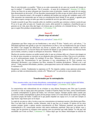 12
Dios le está diciendo a su pueblo: "Ahora ya no estás enamorado de mí, pero me acuerdo del tiempo en
que lo estabas". Y también declara: “De ti recuerdo... el amor de tu desposorio", Jeremías 2:2, LBLA.
¿Estoy tan lleno de un amor rebosante por Jesucristo como al principio, cuando me aparté de mi camino
para demostrarle mi devoción? ¿Él me descubre rememorando los días en que mi único afecto era por Él?
¿Esa es mi situación actual, o he escogido la sabiduría del hombre por encima del verdadero amor a Él?
¿Me encuentro tan enamorado que no tomo en consideración hacia dónde Él me guiará, o aguardo para
ver cuánto respeto consigo en tanto que mido la cantidad de servicio que debo concederle?
Cuando recuerdo lo que Dios recuerda sobre mí, también es posible que comience a darme cuenta de que
Él no es lo que solía ser para mí. Cuando esto ocurre, debo permitir la vergüenza y humillación que se
generan en mi vida, pues ellas dan lugar a la tristeza que es conforme a la voluntad divina y "la tristeza
que es según Dios produce arrepentimiento...", 2 Corintios 7:10.
Enero 22
¿Dónde tengo mi mirada?
"Mirad a mí y sed salvos", Isaías 45:22
¿Esperamos que Dios venga con sus bendiciones y nos salve? Él dice: "mirad a mí y sed salvos..." La
dificultad espiritual más grande es que nos concentremos en Dios y son sus bendiciones las que lo hacen
tan difícil. Casi siempre las aflicciones nos llevan a mirarlo, pero sus bendiciones tienden a desviar
nuestra atención de Él. La lección básica del Sermón del Monte es que reduzcas todos tus intereses hasta
que tu mente, corazón y cuerpo se enfoquen en Jesucristo. "Mirad a mí..."
Muchos de nosotros tenemos un molde mental sobre lo que un cristiano debe ser y buscar esta imagen en
la vida de otros creyentes se convierte en un obstáculo para enfocarnos en Dios. Esta no es la salvación -
no es lo suficientemente simple. En realidad, Él nos dice: "Mírenme y ustedes SON salvos", no serán
salvos algún día. Encontraremos lo que buscamos si nos concentramos en Él. Pero nosotros nos
distraemos fácilmente y nos irritamos con Dios, mientras Él continúa diciéndonos: "Mirad a mí y sed
salvos". Todas nuestras dificultades, pruebas y preocupaciones acerca del mañana se desvanecen cuando
lo miramos a Él.
Despiértate y míralo. Fundamenta tu esperanza en Él. No importa cuántas cosas parezcan presionarte,
ponlas a un lado con determinación y míralo a Él. "Mirad a mí". La salvación es tuya cuando miras.
Enero 23
Transformados por la contemplación
"Pero, nosotros todos, con el rostro descubierto, contemplando como en un espejo la gloria del Señor,
estamos siendo transformados en la misma imagen", 2 Corintios 3:18, LBLA
La característica más sobresaliente de un cristiano es esta abierta franqueza ante Dios que le permite
convertir su vida en espejo para otras personas. Cuando el Espíritu Santo nos llena, somos transformados
y, cuando contemplamos la gloria del Señor, nos volvemos espejos. Siempre puedes saber cuando una
persona ha estado contemplando la gloria divina porque sientes en lo más íntimo de tu espíritu que refleja
el carácter propio del Señor. Cuídate de lo que puede empañar ese espejo en ti, lo cual casi siempre es
algo bueno: algo bueno pero no lo mejor.
La regla de oro para tu vida y la mía es que nos concentremos en mantener nuestra vida abierta para Dios.
Haz a un lado todo lo demás, vestido, alimento, todo lo que hay en el mundo. El ajetreo de los otros
asuntos siempre tiende a opacar nuestra concentración en Dios. Debemos mantener una posición de
contemplación a Él, conservando nuestra vida entera totalmente espiritual. Deja que lo demás vaya y
venga, que las personas te critiquen como quieran; pero no permitas que nada opaque "la vida que está
escondida con Cristo en Dios", Colosenses 3:3. Nunca dejes que los afanes interrumpan tu relación de
 