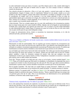 121
no estás realizando la tarea que tienes a la mano y que Dios dispuso para tu vida, cuando sobrevenga la
crisis, en lugar de estar listo para la batalla serás un inepto. Las crisis siempre revelan el verdadero
carácter de una persona.
Una relación privada de adoración a Dios es el acto más grande y esencial para poder ser idóneo
espiritualmente. Llegará el tiempo, como lo experimento Natanael en este pasaje, cuando ya no será
posible la vida "bajo la higuera", porque todo estará al descubierto y el trabajo se expondrá a la luz. Pero
te considerarás sin ningún valor en ese momento, si no has estado adorando a Dios en todas las
oportunidades diarias que se presentan en tu hogar. Si tu adoración es correcta en tu relación privada con
Dios, entonces Él te liberará y estarás preparado. Él es el único que ve que te has vuelto perfectamente
apto y cuando viene la prueba, puede confiar en ti.
¿Estás diciendo: "Pero no se puede esperar que viva una vida santificada en las circunstancias actuales,
pues no tengo tiempo para orar o para estudiar la Biblia. Además, aún no ha llegado mi oportunidad para
la batalla, pero, cuando llegue, por supuesto que estaré listo”? No, no estarás. Si no has estado adorándolo
en cada oportunidad diaria, cuando llegue el momento de entrar en la obra de Dios no sólo serás inútil,
sino un gran estorbo para los que estén trabajando contigo.
El campo de entrenamiento divino, donde se encuentran las municiones misioneras, es la vida de
adoración privada y personal del creyente.
Septiembre 11
Municiones misioneras
"Pues si yo, el Señor y el Maestro, he lavado vuestros pies, vosotros también debéis lavaros los pies los
unos a los otros", Juan 13:14
Ministrando en todas las oportunidades. Esto no significa que nosotros elegimos las circunstancias que
nos rodean, sino que somos una elección muy especial de Dios y que debemos estar disponibles para ser
utilizados en cualquier circunstancia aparentemente ocasional que Él planee para nosotros. El carácter que
manifestamos en nuestro entorno inmediato es una muestra de lo que seremos en otro ambiente.
Las actividades que realizo Jesús fueron del orden más humilde. Esto indica que necesito todo el poder de
Dios para hacer las tareas más comunes a su manera. ¿Puedo usar una toalla como lo hizo Él? Toallas,
platos, sandalias y todos los elementos comunes de nuestra vida, más que cualquier otra cosa,
rápidamente revelan de qué estamos hechos. El Dios Todopoderoso encarnado en nosotros es necesario
para realizar como se debe el deber más humilde.
Jesús dijo: "Porque ejemplo os he dado para que, como yo os he hecho, vosotros también hagáis", Juan
13:15. Fíjate en la clase de gente que Dios pone a tu alrededor y te humillarás al comprender que esta es
su manera de revelarte la clase de persona que has sido para Él. Dios dice que ahora nosotros debemos
manifestarles a quienes están a nuestro alrededor exactamente lo mismo que Él nos ha demostrado.
Pero tú puedes responder: "Ah, haré todo eso cuando llegue al campo misionero". Hablar así es como
tratar de fabricar las municiones en las trincheras del campo de batalla. Te matarían mientras lo intentas.
Debemos caminar “la segunda milla” con Dios (ver Mateo 5:41). Sin embargo, algunos de nosotros nos
fatigamos dando los primeros diez pasos. Entonces decimos, “Bueno, esperaré hasta que me acerque más
a la próxima gran crisis de mi vida”. Pero si no ministramos con determinación en las oportunidades
cotidianas, no haremos nada cuando llegue la crisis.
Septiembre 12
Mediante la confusión espiritual
"Entonces Jesús, respondiendo, dijo: No sabéis lo que pedís", Mateo 20:22
En tu vida espiritual hay momentos de confusión y la solución no es decir que no deberían existir. No se
trata de que esté bien o mal, sino de que Dios te está llevando por un camino que no comprendes por el
momento. Solo cuando experimentas la confusión entiendes lo que Él quiere para ti.
 