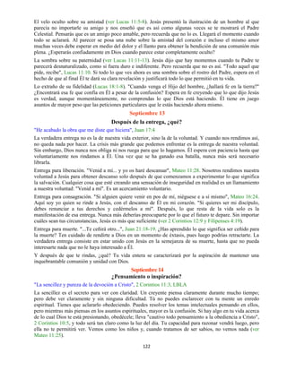 122
El velo oculto sobre su amistad (ver Lucas 11:5-8). Jesús presentó la ilustración de un hombre al que
parecía no importarle su amigo y nos enseñó que es así como algunas veces se te mostrará el Padre
Celestial. Pensarás que es un amigo poco amable, pero recuerda que no lo es. Llegará el momento cuando
todo se aclarará. Al parecer se posa una nube sobre la amistad del corazón e incluso el mismo amor
muchas veces debe esperar en medio del dolor y el llanto para obtener la bendición de una comunión más
plena. ¿Esperarás confiadamente en Dios cuando parece estar completamente oculto?
La sombra sobre su paternidad (ver Lucas 11:11-13). Jesús dijo que hay momentos cuando tu Padre te
parecerá desnaturalizado, como si fuera duro e indiferente. Pero recuerda que no es así. "Todo aquel que
pide, recibe", Lucas 11:10. Si todo lo que ves ahora es una sombra sobre el rostro del Padre, espera en el
hecho de que al final Él te dará su clara revelación y justificará todo lo que permitió en tu vida.
Lo extraño de su fidelidad (Lucas 18:1-8). "Cuando venga el Hijo del hombre, ¿hallará fe en la tierra?"
¿Encontrará esa fe que confía en Él a pesar de la confusión? Espera en fe creyendo que lo que dijo Jesús
es verdad, aunque momentáneamente, no comprendas lo que Dios está haciendo. Él tiene en juego
asuntos de mayor peso que las peticiones particulares que le estás haciendo ahora mismo.
Septiembre 13
Después de la entrega, ¿qué?
"He acabado la obra que me diste que hiciera", Juan 17:4
La verdadera entrega no es la de nuestra vida exterior, sino la de la voluntad. Y cuando nos rendimos así,
no queda nada por hacer. La crisis más grande que podemos enfrentar es la entrega de nuestra voluntad.
Sin embargo, Dios nunca nos obliga ni nos ruega para que lo hagamos. Él espera con paciencia hasta que
voluntariamente nos rindamos a Él. Una vez que se ha ganado esa batalla, nunca más será necesario
librarla.
Entrega para liberación. "Venid a mí... y yo os haré descansar", Mateo 11:28. Nosotros rendimos nuestra
voluntad a Jesús para obtener descanso solo después de que comenzamos a experimentar lo que significa
la salvación. Cualquier cosa que esté creando una sensación de inseguridad en realidad es un llamamiento
a nuestra voluntad: "Venid a mí". Es un acercamiento voluntario.
Entrega para consagración. "Si alguien quiere venir en pos de mí, niéguese e a sí mismo", Mateo 16:24.
Aquí soy yo quien se rinde a Jesús, con el descanso de Él en mi corazón. "Si quieres ser mi discípulo,
debes renunciar a tus derechos y cedérmelos a mí". Después, lo que resta de la vida solo es la
manifestación de esa entrega. Nunca más deberías preocuparte por lo que el futuro te depare. Sin importar
cuáles sean tus circunstancias, Jesús es más que suficiente (ver 2 Corintios 12:9 y Filipenses 4:19).
Entrega para muerte. "...Te ceñirá otro...", Juan 21:18-19. ¿Has aprendido lo que significa ser ceñido para
la muerte? Ten cuidado de rendirte a Dios en un momento de éxtasis, pues luego podrías retractarte. La
verdadera entrega consiste en estar unido con Jesús en la semejanza de su muerte, hasta que no pueda
interesarte nada que no le haya interesado a Él.
Y después de que te rindas, ¿qué? Tu vida entera se caracterizará por la aspiración de mantener una
inquebrantable comunión y unidad con Dios.
Septiembre 14
¿Pensamiento o inspiración?
"La sencillez y pureza de la devoción a Cristo", 2 Corintios 11:3, LBLA
La sencillez es el secreto para ver con claridad. Un creyente piensa claramente durante mucho tiempo;
pero debe ver claramente y sin ninguna dificultad. Tú no puedes esclarecer con tu mente un enredo
espiritual. Tienes que aclararlo obedeciendo. Puedes resolver los temas intelectuales pensando en ellos,
pero mientras más piensas en los asuntos espirituales, mayor es la confusión. Si hay algo en tu vida acerca
de lo cual Dios te está presionando, obedécele; lleva "cautivo todo pensamiento a la obediencia a Cristo",
2 Corintios 10:5, y todo será tan claro como la luz del día. Tu capacidad para razonar vendrá luego, pero
ella no te permitirá ver. Vemos como los niños y, cuando tratamos de ser sabios, no vemos nada (ver
Mateo 11:25).
 