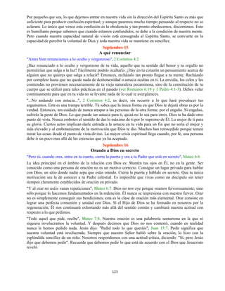 123
Por pequeño que sea, lo que dejemos entrar en nuestra vida sin la dirección del Espíritu Santo es más que
suficiente para producir confusión espiritual; y aunque pasemos mucho tiempo pensando al respecto no se
aclarará. Lo único que vence esta confusión es la obediencia y tan pronto obedecemos, discernimos. Esto
es humillante porque sabemos que cuando estamos confundidos, se debe a la condición de nuestra mente.
Pero cuando nuestra capacidad natural de visión está consagrada al Espíritu Santo, se convierte en la
capacidad de percibir la voluntad de Dios y toda nuestra vida se mantiene en sencillez.
Septiembre 15
A qué renunciar
"Antes bien renunciamos a lo oculto y vergonzoso", 2 Corintios 4:2
¿Haz renunciado a lo oculto y vergonzoso de tu vida, aquello que tu sentido del honor y tu orgullo no
permitirían que salga a la luz? Fácilmente podrás ocultarlo. ¿Hay en tu corazón un pensamiento acerca de
alguien que no quieres que salga a relucir? Entonces, recházalo tan pronto llegue a tu mente. Recházalo
por completo hasta que no quede nada de deshonestidad o astucia ocultas en ti. La envidia, los celos y las
contiendas no provienen necesariamente de tu vieja naturaleza pecaminosa, sino de la constitución de tu
cuerpo que se utilizó para tales prácticas en el pasado (ver Romanos 6:19 y 1 Pedro 4:1-3). Debes velar
continuamente para que en tu vida no se levante nada de lo cual te avergüences.
"...No andando con astucia...", 2 Corintios 4:2, es decir, sin recurrir a lo que hará prevalecer tus
argumentos. Esta es una trampa terrible. Tú sabes que la única forma en que Dios te dejará obrar es por la
verdad. Entonces, ten cuidado de nunca atrapar a las personas de la otra forma: por el engaño. Si engañas,
sufrirás la peste de Dios. Lo que puede ser astucia para ti, quizá no lo sea para otros. Dios te ha dado otro
punto de vista. Nunca embotes el sentido de dar lo máximo de ti por lo supremo de Él. Lo mejor de ti para
su gloria. Ciertos actos implican darle entrada a la astucia en tu vida para un fin que no sería el mejor y
más elevado y al embotamiento de la motivación que Dios te dio. Muchos han retrocedido porque temen
mirar las cosas desde el punto de vista divino. La mayor crisis espiritual llega cuando, por fe, una persona
debe ir un poco mas allá de las creencias que ya ha aceptado.
Septiembre 16
Orando a Dios en secreto
"Pero tú, cuando ores, entra en tu cuarto, cierra la puerta y ora a tu Padre que está en secreto", Mateo 6:6
La idea principal en el ámbito de la relación con Dios es: Mantén tus ojos en Él, no en la gente. Ser
conocido como una persona de oración no es un motivo correcto. Consigue un lugar privado para hablar
con Dios, un sitio donde nadie sepa que estás orando. Cierra la puerta y háblale en secreto. Que tu única
motivación sea la de conocer a tu Padre celestial. Es imposible que vivas como un discípulo sin tener
tiempos claramente establecidos de oración en privado.
"Y al orar no uséis vanas repeticiones", Mateo 6:7. Dios no nos oye porque oramos fervorosamente; sino
sólo porque lo hacemos fundamentados en la redención. Él nunca se impresiona con nuestro fervor. Orar
no es simplemente conseguir sus bendiciones; esta es la clase de oración más elemental. Orar consiste en
lograr una perfecta comunión y unidad con Dios. Si el Hijo de Dios se ha formado en nosotros por la
regeneración, Él nos continuará exhortando más allá del sentido común y cambiará nuestra actitud con
respecto a lo que pedimos.
"Todo aquel que pide, recibe", Mateo 7:8. Nuestra oración es una palabrería santurrona en la que ni
siquiera involucramos la voluntad. Y después decimos que Dios no nos contestó, cuando en realidad
nunca le hemos pedido nada. Jesús dijo: "Pedid todo lo que queráis", Juan 15:7. Pedir significa que
nuestra voluntad está involucrada. Siempre que nuestro Señor habló sobre la oración, lo hizo con la
espléndida sencillez de un niño. Nosotros respondemos con una actitud crítica, diciendo: "Sí, pero Jesús
dijo que debemos pedir". Recuerda que debemos pedir lo que está de acuerdo con el Dios que Jesucristo
reveló.
 
