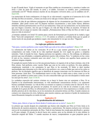 125
lo que Él puede hacer. Vigila el momento en que Dios cambia tus circunstancias y examina si andas con
Jesús o estás de parte del mundo, la carne y el diablo. Llevamos su nombre, pero ¿continuamos
caminando con Él? "Desde entonces muchos de sus discípulos volvieron atrás y ya no andaban con él",
Juan 6:66.
Las tentaciones de Jesús continuaron a lo largo de su vida terrenal y seguirán en el transcurso de la vida
del Hijo de Dios en nosotros. ¿Vamos con Jesús en la vida que vivimos ahora mismo?
Tenemos la idea de que debemos protegernos de algunas de las circunstancias que Dios pone a nuestro
alrededor. ¡Qué jamás ocurra esto! Él dispone nuestras circunstancias y sean cuales fueren, debemos
imitarlas mientras permanecemos con Él en sus tentaciones. Estas son sus tentaciones; no las tentaciones
que nos llegan a nosotros, sino las que le llegan a la vida del Hijo de Dios en nosotros. El honor de
Jesucristo está en juego en nuestra vida corporal. ¿Permanecemos fieles al Hijo de Dios en todo lo que
ataca su vida en nosotros?
¿Continúas andando con Jesús? El camino pasa a través de Getsemaní por la puerta de la ciudad y sigue
hasta "fuera del campamento", Hebreos 13:13. El camino es solitario y continúa hasta que no quede el
menor rastro de una pisada que podamos seguir, sino únicamente la voz que nos dice: "Sígueme".
Septiembre 20
La regla que gobierna nuestra vida
"Sed, pues, vosotros perfectos como vuestro Padre que está en los cielos es perfecto", Mateo 5:48
La exhortación del Señor en los versículos 38 al 48 es a que seamos generosos en la manera de
comportarnos con todos. Cuida de tu vida espiritual dejando de vivir según tus gustos y simpatías
naturales. Todo el mundo los tiene. Algunas personas nos agradan y otras no. Sin embargo, no debemos
permitir que esas afinidades y antipatías gobiernen nuestra vida cristiana. Pero, "si andamos en luz, como
él está en luz, tenemos comunión unos con otros", Juan 1:7, incluso con aquellos hacia quienes no
sentimos ninguna simpatía.
El ejemplo de nuestro Señor no es el de una persona buena y ni siquiera el de un buen cristiano, sino el de
Dios mismo. Sed perfectos como vuestro Padre que esta en los cielos es perfecto. En otras palabras,
simplemente muéstrale a tus semejantes lo que Dios te ha mostrado. El Señor te dará muchas
oportunidades para demostrar en la vida real si eres perfecto o no, como tu Padre que está en los cielos es
perfecto. Ser un discípulo significa que te identificas de manera consciente con los intereses de Dios en
otras personas. Jesús dice: "Un mandamiento nuevo os doy: Que os améis unos a otros, como yo os he
amado, que también os améis unos a otros. En esto conocerán todos que sois mis discípulos si tenéis amor
los unos por los otros", Juan 13:34-35.
La verdadera expresión del carácter cristiano no es hacer lo bueno sino ser semejante a Dios. Si su
Espíritu te ha transformado interiormente, tu vida manifestará características divinas y no solamente
buenas cualidades humanas. La vida de Dios en nosotros se expresa a si misma como la vida de Él. No se
trata de la vida humana que procura ser piadosa. El secreto en la vida de un cristiano es que, como
resultado de la gracia de Dios, lo sobrenatural se vuelve natural en él. Esta experiencia es evidente en los
detalles prácticos de la vida diaria, no en los momentos de comunión íntima con Dios. Cuando estamos en
contacto con situaciones de crisis, hallamos, para nuestra sorpresa, que tenemos el poder de mantenernos
maravillosamente tranquilos en medio de todo.
Septiembre 21
La predestinación del misionero
"Ahora, pues, Jehová, el que me formó desde el vientre para ser su siervo", Isaías 49:5
Lo primero que sucede después de comprender que hemos sido elegidos por Dios en Cristo Jesús es la
destrucción de nuestros prejuicios, ideas intolerantes y patriotismos. De manera exclusiva nos volvemos
siervos de los propósitos personales de Dios. Toda la raza humana fue creada para glorificarlo y gozarse
en Él para siempre. El pecado la desvió hacia otro camino, pero no ha alterado en lo más mínimo la
intención original del Señor. Y cuando nacemos de nuevo, comprendemos su gran propósito para la
 