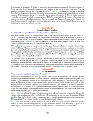 128
Si hemos de ser discípulos de Jesús, lo lograremos de una manera sobrenatural. Mientras tengamos el
firme propósito de ser discípulos, podemos estar seguros de que no lo somos. Jesús dijo: "No me
elegisteis vosotros a mí, sino que yo os elegí a vosotros", Juan 15:16. Así es como empieza la gracia de
Dios. Se trata de un constreñimiento del que no podemos escapar, el cual podemos desobedecer, pero no
producir. El acercamiento hacia Él es una obra de la gracia sobrenatural de Dios y nunca podemos
retroceder para descubrir dónde empieza esa obra. El Señor crea discípulos de manera sobrenatural sin
basarse en nuestras habilidades naturales. Dios no nos pide que hagamos lo que se nos facilita por
naturaleza, sino aquello para lo cual somos perfectamente aptos por su gracia. Y es ahí donde siempre se
hará presente la cruz que debemos soportar.
Septiembre 26
La actitud de no inculpar
"Si...te acuerdas de que tu hermano tiene algo contra ti...", Mateo 5:23
Este versículo dice: Si traes tu ofrenda al altar y allí te acuerdas de que tu hermano tiene algo contra ti...
No dice: "Si desentierras algo gracias a tu distorsionada sensibilidad", sino: si te acuerdas, es decir, si el
Espíritu de Dios lo trae a tu mente consciente, "reconcíliate primero con tu hermano y, entonces, vuelve y
presenta tu ofrenda", Mateo 5:24. Nunca obstaculices la profunda sensibilidad del Espíritu de Dios en ti
cuando te esté instruyendo hasta en el detalle más pequeño.
"Reconcíliate primero con tu hermano". El mandamiento de nuestro Señor es sencillo: "Reconcíliate
primero". Él dice: "Regresa por donde viniste y ve por el camino que se te indicó mediante la convicción
que recibiste en el altar. Que tu actitud mental y tu disposición anímica hacia aquel que tiene algo contra
ti haga de la reconciliación algo tan natural como respirar". Jesús no menciona a la otra persona; Él dice
que tú debes ir. No tiene que ver con tus derechos. El sello distintivo del creyente es que puede hacer a un
lado sus propios derechos y obedecer a Jesús.
"Y entonces vuelve y presenta tu ofrenda". El proceso de reconciliación está claramente definido.
Primero, la actitud heroica del sacrificio personal, después la súbita exhortación por medio de la
sensibilidad del Espíritu Santo, luego parar en el punto de la convicción. A continuación, la obediencia a
la Palabra de Dios, adoptando la actitud mental y el estado de ánimo de no culpar a la persona a quien le
has fallado. Y finalmente, el ofrecimiento gozoso, sencillo y sin obstáculos de tu ofrenda a Dios.
Septiembre 27
El "ve" de la renuncia
"Señor, te seguiré adondequiera que vayas", Lucas 9:57
La actitud de nuestro Señor hacia aquel que le había hablado fue la de desanimarlo con severidad, porque
Él sabía lo que había en el hombre. Nosotros diríamos: "¡Imagínate perder la oportunidad de ganar a ese
hombre" "¡Qué barbaridad anularlo de esa forma y hacerlo volver desanimado!" Nunca te disculpes por el
Señor. Sus palabras hieren y ofenden hasta que no queda nada que herir u ofender. Jesucristo no tuvo
ninguna lástima con respecto a aquello que finalmente arruinaría a una persona en su servicio para Dios.
Sus respuestas no se basaban en un capricho ni en un pensamiento impulsivo, sino en el conocimiento de
lo que hay en el hombre. Si el Espíritu de Dios trae a tu mente una palabra del Señor que te hiere, con
seguridad hay algo en ti que Él quiere herir de muerte.
Lucas 9:58. Estas palabras destruyen el argumento de servir a Jesucristo porque es agradable. El rigor del
rechazo no deja nada en pie, sólo a mi Señor, mi vida y el sentido de una esperanza desesperada. Él dice
que debo dejar que los demás vayan y vengan, pero que yo me debo guiar únicamente por mi relación con
Él. Luego añade: "...el Hijo del Hombre no tiene donde recostar la cabeza".
Lucas 9:59. Este hombre no quería defraudar a Jesús ni herir a su padre. Cuando orientamos nuestro
sentido de lealtad hacia nuestros parientes, en lugar de hacerlo primero hacia Jesucristo, Él queda en el
último lugar. Ante un conflicto de lealtades, siempre obedece a Jesucristo cueste lo que cueste.
 