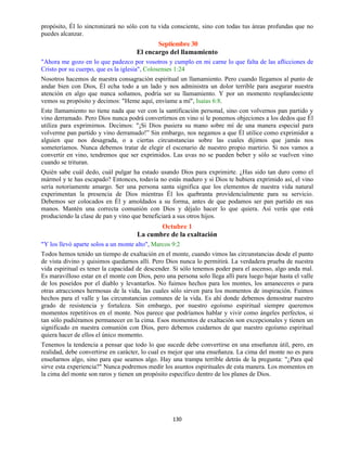 130
propósito, Él lo sincronizará no sólo con tu vida consciente, sino con todas tus áreas profundas que no
puedes alcanzar.
Septiembre 30
El encargo del llamamiento
"Ahora me gozo en lo que padezco por vosotros y cumplo en mi carne lo que falta de las aflicciones de
Cristo por su cuerpo, que es la iglesia", Colosenses 1:24
Nosotros hacemos de nuestra consagración espiritual un llamamiento. Pero cuando llegamos al punto de
andar bien con Dios, Él echa todo a un lado y nos administra un dolor terrible para asegurar nuestra
atención en algo que nunca soñamos, podría ser su llamamiento. Y por un momento resplandeciente
vemos su propósito y decimos: "Heme aquí, envíame a mí", Isaías 6:8.
Este llamamiento no tiene nada que ver con la santificación personal, sino con volvernos pan partido y
vino derramado. Pero Dios nunca podrá convertirnos en vino si le ponemos objeciones a los dedos que Él
utiliza para exprimirnos. Decimos: "¡Si Dios pusiera su mano sobre mí de una manera especial para
volverme pan partido y vino derramado!” Sin embargo, nos negamos a que Él utilice como exprimidor a
alguien que nos desagrada, o a ciertas circunstancias sobre las cuales dijimos que jamás nos
someteríamos. Nunca debemos tratar de elegir el escenario de nuestro propio martirio. Si nos vamos a
convertir en vino, tendremos que ser exprimidos. Las uvas no se pueden beber y sólo se vuelven vino
cuando se trituran.
Quién sabe cuál dedo, cuál pulgar ha estado usando Dios para exprimirte. ¿Has sido tan duro como el
mármol y te has escapado? Entonces, todavía no estás maduro y si Dios te hubiera exprimido así, el vino
sería notoriamente amargo. Ser una persona santa significa que los elementos de nuestra vida natural
experimentan la presencia de Dios mientras Él los quebranta providencialmente para su servicio.
Debemos ser colocados en Él y amoldados a su forma, antes de que podamos ser pan partido en sus
manos. Mantén una correcta comunión con Dios y déjalo hacer lo que quiera. Así verás que está
produciendo la clase de pan y vino que beneficiará a sus otros hijos.
Octubre 1
La cumbre de la exaltación
"Y los llevó aparte solos a un monte alto", Marcos 9:2
Todos hemos tenido un tiempo de exaltación en el monte, cuando vimos las circunstancias desde el punto
de vista divino y quisimos quedarnos allí. Pero Dios nunca lo permitirá. La verdadera prueba de nuestra
vida espiritual es tener la capacidad de descender. Si sólo tenemos poder para el ascenso, algo anda mal.
Es maravilloso estar en el monte con Dios, pero una persona solo llega allí para luego bajar hasta el valle
de los poseídos por el diablo y levantarlos. No fuimos hechos para los montes, los amaneceres o para
otras atracciones hermosas de la vida, las cuales sólo sirven para los momentos de inspiración. Fuimos
hechos para el valle y las circunstancias comunes de la vida. Es ahí donde debemos demostrar nuestro
grado de resistencia y fortaleza. Sin embargo, por nuestro egoísmo espiritual siempre queremos
momentos repetitivos en el monte. Nos parece que podríamos hablar y vivir como ángeles perfectos, si
tan sólo pudiéramos permanecer en la cima. Esos momentos de exaltación son excepcionales y tienen un
significado en nuestra comunión con Dios, pero debemos cuidarnos de que nuestro egoísmo espiritual
quiera hacer de ellos el único momento.
Tenemos la tendencia a pensar que todo lo que sucede debe convertirse en una enseñanza útil, pero, en
realidad, debe convertirse en carácter, lo cual es mejor que una enseñanza. La cima del monte no es para
enseñarnos algo, sino para que seamos algo. Hay una trampa terrible detrás de la pregunta: "¿Para qué
sirve esta experiencia?" Nunca podremos medir los asuntos espirituales de esta manera. Los momentos en
la cima del monte son raros y tienen un propósito específico dentro de los planes de Dios.
 