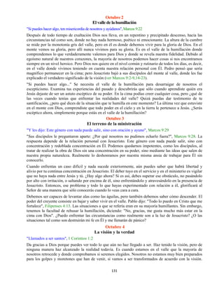 131
Octubre 2
El valle de la humillación
"Si puedes hacer algo, ten misericordia de nosotros y ayúdanos",Marcos 9:22
Después de todo tiempo de exaltación Dios nos lleva, en un repentino y precipitado descenso, hacia las
circunstancias tal como son, donde no hay nada hermoso, poético ni emocionante. La altura de la cumbre
se mide por la monotonía gris del valle, pero en él es donde debemos vivir para la gloria de Dios. En el
monte vemos su gloria, pero allí nunca vivimos para su gloria. Es en el valle de la humillación donde
comprendemos lo que verdaderamente valemos para Dios y donde se revela nuestra fidelidad. Debido al
egoísmo natural de nuestros corazones, la mayoría de nosotros podemos hacer cosas si nos encontramos
siempre en un nivel heroico. Pero Dios nos quiere en el nivel común y rutinario de todos los días, es decir,
en el valle donde vivimos teniendo en cuenta nuestra relación personal con Él. Pedro pensó que sería
magnífico permanecer en la cima; pero Jesucristo bajó a sus discípulos del monte al valle, donde les fue
explicado el verdadero significado de la visión (ver Marcos 9:2-9,14-23).
"Si puedes hacer algo..." Se necesita el valle de la humillación para desarraigar de nosotros el
escepticismo. Examina tus experiencias del pasado y descubrirás que sólo cuando aprendiste quién era
Jesús dejaste de ser un astuto escéptico de su poder. En la cima podías creer cualquier cosa, pero ¿qué de
las veces cuando tenías que enfrentar las realidades del valle? Quizá puedas dar testimonio de tu
santificación, ¿pero qué dices de la situación que te humilla en este momento? La última vez que estuviste
en el monte con Dios, comprendiste que todo poder en el cielo y en la tierra le pertenece a Jesús. ¿Serás
escéptico ahora, simplemente porque estás en el valle de la humillación?
Octubre 3
El terreno de la ministración
"Y les dijo: Este género con nada puede salir, sino con oración y ayuno", Marcos 9:29
"Sus discípulos le preguntaron aparte: ¿Por qué nosotros no pudimos echarlo fuera?", Marcos 9:28. La
respuesta depende de la relación personal con Jesucristo. Este género con nada puede salir, sino con
concentración y redoblada concentración en Él. Podemos quedarnos impotentes, como los discípulos, al
tratar de realizar la obra de Dios sin una concentración en su poder, sino mediante las ideas que salen de
nuestra propia naturaleza. Realmente lo deshonramos por nuestra misma ansia de trabajar para Él sin
conocerlo.
Cuando enfrentas un caso difícil y nada sucede exteriormente, aún puedes saber que habrá libertad y
alivio por tu continua concentración en Jesucristo. El deber tuyo en el servicio y en el ministerio es vigilar
que no haya nada entre Jesús y tú. ¿Hay algo ahora? Si es así, debes superar ese obstáculo, no pasándolo
por alto con irritación, o saltando por encima de él, sino enfrentándolo y atravesándolo en la presencia de
Jesucristo. Entonces, ese problema y todo lo que hayas experimentado con relación a él, glorificará al
Señor de una manera que sólo conocerás cuando lo veas cara a cara.
Debemos ser capaces de levantar alas como las águilas, pero también debemos saber cómo descender. El
poder del creyente consiste en bajar y saber vivir en el valle. Pablo dijo: "Todo lo puedo en Cristo que me
fortalece", Filipenses 4:13. Las situaciones a que se refería eran en su mayoría humillantes. Sin embargo,
tenemos la facultad de rehusar la humillación, diciendo: "No, gracias, me gusta mucho más estar en la
cima con Dios". ¿Puedo enfrentar las circunstancias como realmente son a la luz de Jesucristo? ¿O las
situaciones tal como son destruirán mi fe en Él y me llenarán de pánico?
Octubre 4
La visión y la verdad
"Llamados a ser santos", 1 Corintios 1:2
Da gracias a Dios porque puedes ver todo lo que aún no haz llegado a ser. Haz tenido la visión, pero de
ninguna manera haz alcanzado la realidad todavía. Es cuando estamos en el valle que la mayoría de
nosotros retrocede y donde comprobamos si seremos elegidos. Nosotros no estamos muy bien preparados
para los golpes y moretones que han de venir, si vamos a ser transformados de acuerdo con la visión.
 
