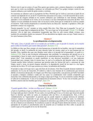132
Hemos visto lo que no somos y lo que Dios quiere que seamos, pero ¿estamos dispuestos a ser golpeados
para que la visión sea moldeada y podamos ser utilizados por Dios? Los golpes siempre vienen de una
manera ordinaria y por medio de gente común y corriente.
En ocasiones no sabemos cuál es el propósito de Dios. Permitir que la visión se convierta en parte de mi
carácter real depende de mi, no de Él. Si preferimos descansar en la cima y vivir del recuerdo de la visión,
no seremos de ninguna utilidad en los asuntos ordinarios que conforman la vida humana. Debemos
aprender a vivir confiando en la visión, no en un éxtasis o en una contemplación consciente de Dios. Esto
implica vivir las realidades de nuestra vida a la luz de la visión, hasta que la verdad de la visión se cumpla
en nosotros. Toda nuestra preparación se encamina hacia esa dirección. Aprende a agradecer a Dios por
permitirte conocer sus exigencias.
Nuestro pequeño "yo soy" siempre se irrita cuando Dios dice: Haz. Deja que tu pequeño "yo soy" se
marchite y se seque bajo la indignación de Dios: "'Yo soy el que soy' te ha enviado", Éxodo 3:14. Él debe
dominar. ¿No es algo muy contundente comprender que Dios no sólo conoce dónde vivimos, sino
también los escondrijos donde nos metemos? Él nos descubrirá tan rápido como un rayo. Nadie conoce a
los seres humanos como Dios.
Octubre 5
La predisposición a la degeneración
"Por tanto, como el pecado entró en el mundo por un hombre y por el pecado la muerte, así la muerte
pasó a todos los hombres, por cuanto todos pecaron", Romanos 5:12
La Biblia no dice que Dios castigó a la raza humana por el pecado de un hombre, sino que la naturaleza
del pecado, es decir, la atribución de tener derecho sobre mí mismo, entró en la raza humana por un
hombre. Pero, también dice que otro Hombre tomó sobre sí el pecado de la humanidad y lo quitó (ver
Hebreos 9:26). Esta es una revelación infinitamente más profunda. La naturaleza del pecado no es la
inmoralidad, o hacer lo malo, sino la naturaleza de la autorrealización que nos lleva a decir: "Yo soy mi
propio dios". Esta naturaleza se puede manifestar en una decorosa moralidad o en una indecente
inmoralidad, pero siempre tiene la misma base, la cual es la atribución del derecho sobre mí mismo.
Cuando nuestro Señor enfrento a personas que poseían todas las fuerzas del mal y a personas de vida
limpia, moral y recta, no prestó ninguna atención a la degradación moral de los unos ni a los logros
morales de los otros. Él vio lo que nosotros no vemos: la naturaleza del hombre.
El pecado es algo con lo que nací y que está fuera de mi alcance. Solo Dios lo puede alcanzar mediante la
redención. En la cruz de Jesucristo, Él redimió a toda la raza humana de la condenación que merecía
debido a la herencia del pecado. En ningún caso Dios hace responsable a una persona por haber heredado
el pecado y tampoco condena a nadie por esa causa. La condenación viene cuando comprendo que
Jesucristo vino a librarme del pecado y me niego a dejar que lo haga. Es en ese momento cuando obtengo
el sello de la condenación. Y esta es la condenación (el momento crítico): "la luz vino al mundo, pero los
hombres amaron más las tinieblas que la luz", Juan 3:19.
Octubre 6
Una nueva inclinación
"Cuando agradó a Dios... revelar a su Hijo en mí", Gálatas 1:15-16
¿Cuál es el problema al que se enfrenta Jesucristo si me va a regenerar? Poseo una herencia ante la cual
no tengo nada que decir o decidir. No soy santo, ni es posible que lo sea y si lo único que Jesucristo puede
hacer es decirme que debo ser santo, su enseñanza sólo me lleva a la desesperación. Pero, si Él es
verdaderamente un "regenerador", la persona que me puede impartir su propia herencia de santidad,
entonces empiezo a comprender lo que quiere decir cuando afirma que debo ser santo. La redención
implica que Jesucristo puede heredarle a cualquiera la naturaleza que estaba en Él y todas las normas que
nos da se basan en esa naturaleza. Su enseñanza es para la vida que Él pone dentro de nosotros. La acción
apropiada de mi parte es sencillamente estar de acuerdo con el veredicto de Dios sobre el pecado en
cuanto a que ya fue juzgado en la cruz de Jesucristo.
 