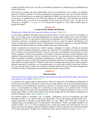 137
Cuando el Espíritu Santo vino a mi vida, no consideró mis prejuicios o predilecciones; sencillamente me
unió al Señor Jesús.
Un misionero es alguien que está comprometido, como en un matrimonio, con la misión y el propósito
dados por su Señor y Maestro. No tiene que proclamar su propio punto de vista, sino al Cordero de Dios.
Pero es más fácil pertenecer a un grupo que simplemente cuenta lo que Jesucristo hizo por mí, o volverse
un devoto de la sanidad divina o de cierto tipo especial de santificación, o del bautismo del Espíritu
Santo. Pablo no dijo: "¡Ay de mí si no anunciara lo que Cristo hizo por mí!", sino: "¡Ay de mí si no
anunciara el evangelio!" 1 Corintios 9:16. El mensaje del Evangelio es: "¡El Cordero de Dios quita el
pecado del mundo!"
Octubre 16
La clave de las órdenes del Maestro
"Rogad, pues, al Señor de la mies, que envié obreros a su mies", Mateo 9:38
La clave para el problema misionero está en las manos de Dios. Esa clave es la oración, no el trabajo; es
decir, no el trabajo como se entiende popularmente hoy, porque puede implicar una evasión de nuestra
concentración en Dios. La clave para la difícil tarea del misionero no es el sentido común, la medicina,
civilizarse o educarse y ni siquiera la evangelización. La clave es seguir las órdenes del Maestro; es la
oración. "Rogad, pues, al Señor de la mies". Naturalmente, la oración no es práctica, es absurda. Debemos
comprender que desde el punto de vista del sentido común orar es una necedad.
Desde la perspectiva de Jesucristo no existen naciones, solamente el mundo. ¿Cuántos de nosotros
oramos sin hacer acepción de personas, excepto una: Jesucristo? Él es el dueño de la cosecha producida
por la zozobra y la convicción de pecado. Y esta es la mies por la cual debemos orar para que se envíen
obreros segadores. Estamos muy ocupados con el trabajo, mientras las personas a nuestro alrededor están
maduras y listas para cosechar. Pero no cosechamos ni una sola, sino que perdemos el tiempo de nuestro
Señor en intensas actividades y programas. Imagínate que a tu padre o a tu hermano le sobrevenga una
crisis. ¿Estarás allí como un obrero que segará la cosecha para Jesucristo? O tu respuesta sería: "¡Ay, pero
debo realizar un trabajo especial!" Ningún cristiano tiene un trabajo especial que llevar acabo, porque el
llamado a pertenecer a Jesucristo, a ser una persona que no es mayor que su Señor y que nunca le dicta a
Él lo que tiene que hacer. El Señor no nos llama a un trabajo especial. Nos llama a Él mismo. Rogad, pues
al Señor de la mies y Él aparejará tus circunstancias para enviarte como su obrero.
Octubre 17
Mayores obras
"De cierto, de cierto os digo: El que en mí cree, las obras que yo hago, él también las hará; y aun mayores
hará, porque yo voy al Padre", Juan 14:12
La oración no nos capacita para las obras mayores. Orar es la mayor obra. Sin embargo, consideramos la
oración como un ejercicio racional de nuestros más elevados poderes con el fin de prepararnos para la
obra de Dios. En las enseñanzas de Jesucristo, la oración es la obra que operó el milagro de la redención
en mí, el cual reproduce el milagro de la redención en otras personas, por el poder de Dios. El fruto
permanece firme por la oración, pero recuerda que ella se basa en la agonía redentora de Cristo, no en tu
propia agonía. Debo ir a Dios como su hijo, como un niño, porque sólo un niño obtiene la respuesta a su
oración; un hombre "sabio", no (ver Mateo 11:25).
Sin importar dónde te encuentres, orar es batallar. Cualesquiera sean las circunstancias que Dios
disponga, tu deber es orar. Nunca toleres este pensamiento: "No soy de ninguna utilidad donde estoy",
porque ciertamente no puedes ser útil donde todavía no estás. Debes orar a Dios todo el tiempo en
cualquier lugar y circunstancia que Él te haya puesto. Dios promete: "Todo lo que pidáis al padre en mi
nombre, lo haré", Juan 14:13. Pero no queremos orar, a menos que sintamos una gran emoción. Esa es la
forma más intensa de egoísmo espiritual. Debemos aprender a obrar de acuerdo con la dirección de Dios
y Él nos dice que oremos. "Rogad, pues, al Señor de la mies, que envíe obreros a su mies", Mateo 9:38.
 
