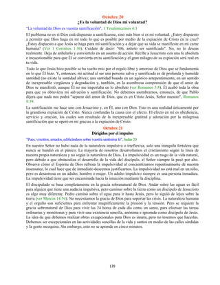 139
Octubre 20
¿Es la voluntad de Dios mi voluntad?
"La voluntad de Dios es vuestra santificación", 1 Tesalonicenses 4:3
El problema no es si Dios está dispuesto a santificarme, sino más bien si es mi voluntad. ¿Estoy dispuesto
a permitir que Dios haga en mí todo lo que es posible por medio de la expiación de Cristo en la cruz?
¿Estoy dispuesto a que Jesús se haga para mí santificación y a dejar que su vida se manifieste en mi carne
humana? (Ver 1 Corintios 1:30). Cuídate de decir: "Oh, anhelo ser santificado". No, no lo deseas
realmente. Deja de anhelarlo y conviértelo en un asunto de acción. Recibe a Jesucristo con una fe absoluta
e incuestionable para que Él se convierta en tu santificación y el gran milagro de su expiación será real en
tu vida.
Todo lo que Jesús hizo posible se ha vuelto mío por el regalo libre y amoroso de Dios que se fundamenta
en lo que Él hizo. Y, entonces, mi actitud al ser una persona salva y santificada es de profunda y humilde
santidad (no existe la santidad altiva); una santidad basada en un agónico arrepentimiento, en un sentido
de inexpresable vergüenza y degradación y, también, en la asombrosa comprensión de que el amor de
Dios se manifestó, aunque Él no me importaba en lo absoluto (ver Romanos 5:8). Él acabó toda la obra
para que yo obtuviera mi salvación y santificación. No debemos asombrarnos, entonces, de que Pablo
dijera que nada nos podrá "separar del amor de Dios, que es en Cristo Jesús, Señor nuestro", Romanos
8:39.
La santificación me hace uno con Jesucristo y, en Él, uno con Dios. Esto es una realidad únicamente por
la grandiosa expiación de Cristo. Nunca confundas la causa con el efecto. El efecto en mí es obediencia,
servicio y oración, los cuales son resultado de la inexpresable gratitud y adoración por la milagrosa
santificación que se operó en mí gracias a la expiación de Cristo.
Octubre 21
Dirigidos por el impulso
"Pues, vosotros, amados, edificándoos sobre vuestra santísima fe", Judas 20
En nuestro Señor no hubo nada de la naturaleza impulsiva o irreflexiva, solo una tranquila fortaleza que
nunca se hundió en el pánico. La mayoría de nosotros desarrollamos el cristianismo según la línea de
nuestra propia naturaleza y no según la naturaleza de Dios. La impulsividad es un rasgo de la vida natural,
pero debido a que obstaculiza el desarrollo de la vida del discípulo, el Señor siempre la pasó por alto.
Observa cómo el Espíritu de Dios refrena la impulsividad al concientizarnos repentinamente de nuestra
insensatez, lo cual hace que de inmediato deseemos justificarnos. La impulsividad no está mal en un niño,
pero es desastrosa en un adulto, hombre o mujer. Un adulto impulsivo siempre es una persona inmadura.
La impulsividad tiene que ser encaminada hacia la intuición mediante la disciplina.
El discipulado se basa completamente en la gracia sobrenatural de Dios. Andar sobre las aguas es fácil
para alguien que tiene una audacia impulsiva, pero caminar sobre la tierra como un discípulo de Jesucristo
es algo muy diferente. Pedro caminó sobre el agua para ir hasta Jesús, pero lo siguió de lejos sobre la
tierra (ver Marcos 14:54). No necesitamos la gracia de Dios para soportar las crisis. La naturaleza humana
y el orgullo son suficientes para enfrentar magníficamente la presión y la tensión. Pero se requiere la
gracia sobrenatural de Dios para vivir las 24 horas de cada día como un santo, para efectuar las tareas
ordinarias y monótonas y para vivir una existencia sencilla, anónima e ignorada como discípulo de Jesús.
La idea de que debemos realizar obras excepcionales para Dios es innata, pero no tenemos que hacerlas.
Debemos ser excepcionales en las actividades sencillas de la vida y santos en medio de las calles sórdidas
y la gente mezquina. Sin embargo, esto no se aprende en cinco minutos.
 
