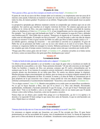 141
Octubre 24
El punto de vista
"Pero gracias a Dios, que nos lleva siempre en triunfo en Cristo Jesús", 2 Corintios 2:14
El punto de vista de un siervo de Dios siempre debe ser lo máximo y no simplemente estar tan cerca de lo
máximo como pueda. Esfuérzate en mantener el punto de vista de Dios y recuerda que esto se debe hacer
todos los días, de manera gradual. No pienses en un infinito. Ningún poder externo puede tocar ese punto
de vista.
La perspectiva apropiada que debemos mantener consiste en comprender que estamos aquí con un solo
propósito: Ser cautivos que marchan en el séquito victorioso de Cristo. No estamos aquí para que nos
exhiban en la vitrina de Dios, sino para manifestar una sola virtud: la absoluta cautividad de nuestras
vidas a la obediencia a Cristo (ver 2 Corintios 10:5). ¡Cuan insignificantes son los otros puntos de vista!
Por ejemplo: "soy el único que está luchando por Jesús" o, "debo mantener la causa de Cristo y defender
esta fortaleza para Él". Pero Pablo dijo en esencia: "Pertenezco al séquito de un Vencedor y sin importar
cuáles sean las dificultades, Él siempre me lleva al triunfo". ¿Se está llevando a cabo esta idea de manera
práctica en nosotros? Como el gozo secreto de Pablo era saber que Dios lo había tomado cautivo a él —
un rebelde agresivo, enemigo de Jesucristo — esa cautividad se convirtió en su propósito. El gozo de
Pablo fue ser un prisionero del Señor y por eso no tuvo otro interés en el cielo ni en la tierra. Para un
cristiano es vergonzoso hablar de conseguir la victoria. Debemos pertenecer al Vencedor de una manera
tan completa que todo el tiempo seamos victoriosos, porque somos más que vencedores por medio de Él.
"Porque para Dios somos grato olor de Cristo", 2 Corintios 2:15. ¿Estamos envueltos en el dulce aroma
de Jesús y somos un maravilloso olor grato para Dios dondequiera que vamos?
Octubre 25
La sustancia eterna
"A todos me hecho de todo, para que de todos modos salve a algunos", 1 Corintios 9:22
Un obrero cristiano debe aprender a ser un hombre o una mujer de gran valor y excelencia en medio de
una multitud de cosas pobres y sin valor. Nunca protestes diciendo: "¡Si tan sólo estuviera en otro lugar!"
Todos los hombres y mujeres de Dios son personas comunes que Él vuelve extraordinarias por la
sustancia que les da. Si no tenemos la sustancia correcta intelectual y afectivamente, en nuestra mente y
corazón, pronto nos desviaremos de ser útiles para Dios. No somos sus obreros porque lo elegimos.
Muchas personas eligen conscientemente ser obreros, pero no tienen en su interior ninguna sustancia de la
gracia y la Palabra omnipotente de Dios. El corazón, la mente y el alma de Pablo se consumieron por el
gran propósito de lo que Jesucristo vino a hacer y nunca perdió de vista este objetivo único. Debemos
enfrentar continuamente el acontecimiento fundamental: "Jesucristo y este crucificado", 1 Corintios 2:2.
"Yo os elegía vosotros", Juan 15:16. Mantén estas palabras en tu credo como un maravilloso recordatorio.
No es que tú hayas buscado a Dios, sino que El te buscó a ti. Dios está obrando, flexionando,
quebrantando, moldeando y haciendo justamente lo que Él escoge. ¿Y por qué lo hace? Solamente para
poder decir: "Este es mi hombre y esta es mi mujer". Debemos estar en sus manos para que Él pueda
colocar a otros sobre la Roca, Jesucristo, como nos ha puesto a nosotros.
Nunca elijas ser un obrero; pero cuando Dios ponga en ti su llamamiento, ¡ay de ti si te apartas a la
derecha o la izquierda! Él hará contigo lo que nunca hizo antes de llamarte, lo que no está haciendo con
otros. Déjalo hacer su voluntad.
Octubre 26
¿Qué es un misionero?
"Entonces Jesús les dijo otra vez: Como me envió el Padre, así también yo os envió", Juan 20:2i
Un misionero es alguien enviado por Jesucristo, así como Él fue enviado por Dios. El gran factor
predominante no son las necesidades de la gente, sino el mandamiento de Jesús. La fuente de inspiración
para servir a Dios está detrás de nosotros, no adelante. Actualmente somos propensos a colocar primero la
 