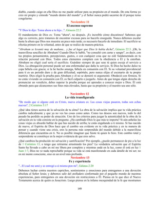 149
diablo, cuando caigo en ella Dios no me puede utilizar para su propósito en el mundo. De esta forma yo
creo mi propio y cómodo "mundo dentro del mundo" y el Señor nunca podrá sacarme de él porque temo
congelarme.
Noviembre 11
El ascenso supremo
"Y Dios le dijo: Toma ahora a tu hijo...", Génesis 22:2
El mandamiento de Dios es: Toma "ahora", no después. ¡Es increíble cómo discutimos! Sabemos que
algo es correcto, pero tratamos de encontrar excusas para no hacerlo enseguida. Nunca debemos escalar
hasta la altura que Dios nos muestra un poco más tarde; es necesario hacerlo de inmediato. El sacrificio se
efectúa primero en la voluntad, antes de que se realice de manera práctica.
"Abraham se levantó muy de mañana... y fue al lugar que Dios le había dicho", Génesis 22:3. ¡Oh, la
maravillosa sencillez de Abraham! Cuando Dios le habló, "no consultó con carne y sangre", es decir, con
tus propios pensamientos, percepciones, gustos, o con cualquier cosa que no esté fundamentada en tu
relación personal con Dios. Todos estos elementos compiten con la obediencia a Él y la estorban.
Abraham no eligió cual sería el sacrificio. Guárdate siempre de que seas tú quien escoja el servicio a
Dios. La abnegación personal puede ser una enfermedad que daña tu servicio. Si Dios ha hecho dulce tu
copa bébela con gracia; si la he hecho amarga, bébela en comunión con Él. Si su voluntad providencial
para ti es un período duro y de gran dificultad, sopórtalo, pero nunca elijas el escenario de tu propio
martirio. Dios eligió la prueba para Abraham y él no se demoró ni argumentó. Obedeció con firmeza. Si
no estás viviendo en comunión con Él, es fácil culparlo o juzgarlo. Antes de que tengas algún derecho de
pronunciar un veredicto, debes superar la prueba porque así aprendes a conocer mejor a Dios. Él está
obrando para que alcancemos sus fines más elevados, hasta que su propósito y el nuestro sea uno sólo.
Noviembre 12
La vida transfigurada
"De modo que si alguno está en Cristo, nueva criatura es: Las cosas viejas pasaron, todas son echas
nuevas", 2 Corintios 5:17
¿Qué idea tienes acerca de la salvación de tu alma? La obra de la salvación implica que tu vida práctica
cambia radicalmente y que ya no ves las cosas como antes. Como tus deseos son nuevos, todo lo del
pasado ha perdido su poder de atracción. Uno de los criterios para juzgar la autenticidad de la obra de la
salvación en tu vida consiste en la pregunta: ¿Ha cambiado Dios lo que más te importa? Si aún anhelas las
cosas viejas es absurdo hablar de que has nacido de arriba; te estás engañando a ti mismo. Si has nacido
de nuevo, el Espíritu de Dios hace que el cambio sea evidente en tu vida práctica y en tu manera de
pensar y cuando viene una crisis, eres la persona más sorprendida del mundo debido a la maravillosa
diferencia que encuentras en ti. No es posible imaginar que fuiste tú quien lo hizo. Este cambio total y
sorprendente se constituye en la mejor evidencia de que eres salvo.
¿Qué cambios ha producido mi salvación y santificación? Por ejemplo, ¿puedo permanecer de pie a la luz
de 1 Corintios 13, o tengo que retirarme arrastrando los pies? La verdadera salvación que el Espíritu
Santo ha llevado a cabo en mí me libera por completo y mientras ande en la luz, como él está en luz 1
Juan 1:7, Dios no ve nada reprochable porque su vida se está manifestando en cada detalle de mi ser; no
en mi mente consciente, sino en un nivel más profundo.
Noviembre 13
Fe y experiencia
"...El cual me amó y se entregó a sí mismo pon mi", Gálatas 2:20
Debemos luchar contra nuestros caprichos, sentimientos y emociones para entregarnos a una devoción
absoluta al Señor Jesús; y debemos salir del atolladero conformado por el pequeño mundo de nuestras
experiencias, para entregarnos en una devoción sin restricciones a Él. Piensa en lo que dice el Nuevo
Testamento acerca de quién es Jesucristo. Luego piensa en la infame mezquindad de la fe que mostramos
 
