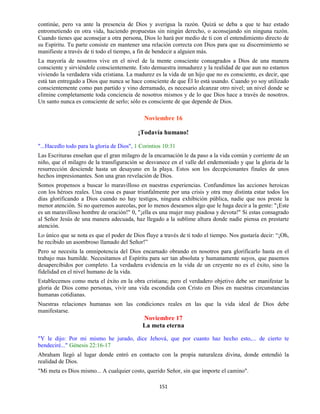 151
continúe, pero va ante la presencia de Dios y averigua la razón. Quizá se deba a que te haz estado
entrometiendo en otra vida, haciendo propuestas sin ningún derecho, o aconsejando sin ninguna razón.
Cuando tienes que aconsejar a otra persona, Dios lo hará por medio de ti con el entendimiento directo de
su Espíritu. Tu parte consiste en mantener una relación correcta con Dios para que su discernimiento se
manifieste a través de ti todo el tiempo, a fin de bendecir a alguien más.
La mayoría de nosotros vive en el nivel de la mente consciente consagrados a Dios de una manera
consciente y sirviéndole conscientemente. Esto demuestra inmadurez y la realidad de que aun no estamos
viviendo la verdadera vida cristiana. La madurez es la vida de un hijo que no es consciente, es decir, que
está tan entregado a Dios que nunca se hace consciente de que Él lo está usando. Cuando yo soy utilizado
conscientemente como pan partido y vino derramado, es necesario alcanzar otro nivel; un nivel donde se
elimine completamente toda conciencia de nosotros mismos y de lo que Dios hace a través de nosotros.
Un santo nunca es consciente de serlo; sólo es consciente de que depende de Dios.
Noviembre 16
¡Todavía humano!
"...Hacedlo todo para la gloria de Dios", 1 Corintios 10:31
Las Escrituras enseñan que el gran milagro de la encarnación le da paso a la vida común y corriente de un
niño, que el milagro de la transfiguración se desvanece en el valle del endemoniado y que la gloria de la
resurrección desciende hasta un desayuno en la playa. Estos son los decepcionantes finales de unos
hechos impresionantes. Son una gran revelación de Dios.
Somos propensos a buscar lo maravilloso en nuestras experiencias. Confundimos las acciones heroicas
con los héroes reales. Una cosa es pasar triunfalmente por una crisis y otra muy distinta estar todos los
días glorificando a Dios cuando no hay testigos, ninguna exhibición pública, nadie que nos preste la
menor atención. Si no queremos aureolas, por lo menos deseamos algo que le haga decir a la gente: "¡Este
es un maravilloso hombre de oración!" 0, "¡ella es una mujer muy piadosa y devota!" Si estas consagrado
al Señor Jesús de una manera adecuada, haz llegado a la sublime altura donde nadie piensa en prestarte
atención.
Lo único que se nota es que el poder de Dios fluye a través de ti todo el tiempo. Nos gustaría decir: “¡Oh,
he recibido un asombroso llamado del Señor!”
Pero se necesita la omnipotencia del Dios encarnado obrando en nosotros para glorificarlo hasta en el
trabajo mas humilde. Necesitamos el Espíritu para ser tan absoluta y humanamente suyos, que pasemos
desapercibidos por completo. La verdadera evidencia en la vida de un creyente no es el éxito, sino la
fidelidad en el nivel humano de la vida.
Establecemos como meta el éxito en la obra cristiana; pero el verdadero objetivo debe ser manifestar la
gloria de Dios como personas, vivir una vida escondida con Cristo en Dios en nuestras circunstancias
humanas cotidianas.
Nuestras relaciones humanas son las condiciones reales en las que la vida ideal de Dios debe
manifestarse.
Noviembre 17
La meta eterna
"Y le dijo: Por mi mismo he jurado, dice Jehová, que por cuanto haz hecho esto,... de cierto te
bendeciré..." Génesis 22:16-17
Abraham llegó al lugar donde entró en contacto con la propia naturaleza divina, donde entendió la
realidad de Dios.
"Mi meta es Dios mismo... A cualquier costo, querido Señor, sin que importe el camino".
 