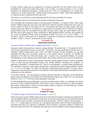 152
La frase anterior implica que nos sometemos a la forma en que Dios nos lleve hasta la meta. No hay
posibilidad de controversia cuando Dios habla, si Él se dirige a su propia naturaleza en mí; el único
resultado es la obediencia instantánea. Cuando Jesús dice: "Ven", yo sencillamente voy, cuando dice:
"Suelta eso", lo suelto; cuando dice: “confía en Dios en esta situación", confío. Todos estos resultados son
la evidencia de que la naturaleza de Dios está en mí.
Mi carácter y no el de Dios, es el que determina que Él me dé una revelación de sí mismo.
"Soy mezquino y por eso con frecuencia tus caminos me parecen mezquinos".
Por la disciplina de la obediencia logro el nivel que alcanzó Abraham, y veo quién es Dios. Nunca tengo
al Dios verdadero hasta que estoy cara a cara ante Él por medio de Jesucristo. Después de esto sé que "en
todo el mundo, mi Dios, no hay nadie sino Tú". Las promesas del Señor no tienen ningún valor para
nosotros hasta que, debido a la obediencia, comprendemos la naturaleza divina. Podemos leer algunos
pasajes bíblicos todos los días durante un año, pero nos dicen nada. Luego, de manera súbita, vemos lo
que Dios quiere decir porque lo hemos obedecido en algún pequeño detalle. Entonces, de inmediato Él
nos revela su naturaleza. Porque todas las promesas de Dios "son en el «si», y en él “Amén”...", (2
Corintios 1:20) El sí debe nacer de la obediencia. Cuando por la obediencia ratificamos una promesa
diciendo: "Amén" o "así sea", esa promesa se vuelve nuestra.
Noviembre 18
Alcanzando la libertad
"Así que si el Hijo os liberta, seréis verdaderamente libres", Juan 8:36
Cualquier residuo de presunción en nosotros siempre declara: "No puedo ceder", o "no puedo ser libre".
Pero la parte espiritual de nuestro ser nunca dice: “No puedo”, sino que sencillamente absorbe todo a su
alrededor. Nuestro espíritu quiere más y más. Así fuimos formados. Fuimos diseñados con una gran
capacidad para Dios, pero el pecado, nuestro yo y una errónea manera de pensar, nos impiden de
acercarnos a Él. Dios nos libra del pecado, pero a nosotros nos corresponde librarnos de nuestra
individualidad, es decir, debemos presentarle nuestra vida cristiana espiritual, por medio de la obediencia.
Durante el desarrollo de nuestra vida espiritual, Dios no le presta ninguna atención a nuestro yo natural.
Como su plan atraviesa directamente nuestra vida natural, debemos encargarnos de ayudarlo, sin
oponernos y diciéndole: "No puedo hacer eso". Dios no nos disciplinará - es nuestro deber disciplinarnos.
Él no pondrá en cautiverio a todo nuestro pensamiento y especulación, nosotros mismos debemos hacerlo
(ver 2 Corintios). No digas: "Ay, Señor, me distraigo y tengo pensamientos errantes". No dejes volar tu
imaginación. Deja de prestarle atención a la tiranía de tu vida natural individualista. Emancípate de ella y
conquista en la vida espiritual.
"Si el Hijo os liberta..." En este pasaje no sustituyas Hijo por Salvador. El Salvador nos ha liberado del
pecado, pero esta libertad es el resultado de ser liberado de mí mismo por el Hijo. Eso es lo que quiere
Pablo en Gálatas 2:20: "Con Cristo estoy juntamente crucificado..."
Su individualidad había sido quebrantada y su espíritu se había unido al Señor, no combinado, sino hecho
uno con Él. Seréis verdaderamente libres, libres hasta la esencia misma de nuestro ser, libres de adentro
hacia afuera. Somos dados a confiar en nuestra propia energía, en lugar de ser fortalecidos por el poder
que surge de la identificación con Jesús.
Noviembre 19
Cuando Él venga
"Y cuando él venga, convencerá al mundo de pecado...", Juan 16:8
Somos muy pocos los que sabemos algo acerca de la convicción de pecado. Conocemos la experiencia de
estar perturbados debido a que hicimos lo malo, pero la convicción de pecado por el Espíritu Santo borra
todo vínculo terrenal y nos hace conscientes de una sola relación: "Contra ti, contra ti solo he pecado...",
Salmo 51:4. Cuando alguien se convence de su pecado de esta manera, sabe con toda la capacidad de su
conciencia que Dios no se atrevería a perdonarlo. Si Él lo hiciera, esa persona tendría un sentido más
fuerte de la justicia de Dios. Él sí perdona, pero para que esto fuera posible le costó el desgarramiento de
 