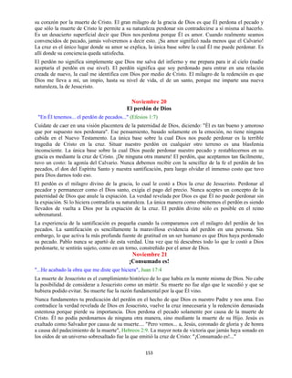 153
su corazón por la muerte de Cristo. El gran milagro de la gracia de Dios es que Él perdona el pecado y
que sólo la muerte de Cristo le permite a su naturaleza perdonar sin contradecirse a sí misma al hacerlo.
Es un desacierto superficial decir que Dios nos perdona porque Él es amor. Cuando realmente seamos
convencidos de pecado, jamás volveremos a decir esto. ¡Su amor significó nada menos que el Calvario!
La cruz es el único lugar donde su amor se explica, la única base sobre la cual Él me puede perdonar. Es
allí donde su conciencia queda satisfecha.
El perdón no significa simplemente que Dios me salva del infierno y me prepara para ir al cielo (nadie
aceptaría el perdón en ese nivel). El perdón significa que soy perdonado para entrar en una relación
creada de nuevo, la cual me identifica con Dios por medio de Cristo. El milagro de la redención es que
Dios me lleva a mí, un impío, hasta su nivel de vida, el de un santo, porque me imparte una nueva
naturaleza, la de Jesucristo.
Noviembre 20
El perdón de Dios
"En Él tenemos... el perdón de pecados..." (Efesios 1:7)
Cuídate de caer en una visión placentera de la paternidad de Dios, diciendo: "Él es tan bueno y amoroso
que por supuesto nos perdonara". Ese pensamiento, basado solamente en la emoción, no tiene ninguna
cabida en el Nuevo Testamento. La única base sobre la cual Dios nos puede perdonar es la terrible
tragedia de Cristo en la cruz. Situar nuestro perdón en cualquier otro terreno es una blasfemia
inconsciente. La única base sobre la cual Dios puede perdonar nuestro pecado y restablecernos en su
gracia es mediante la cruz de Cristo. ¡De ninguna otra manera! El perdón, que aceptamos tan fácilmente,
tuvo un costo: la agonía del Calvario. Nunca debemos recibir con la sencillez de la fe el perdón de los
pecados, el don del Espíritu Santo y nuestra santificación, para luego olvidar el inmenso costo que tuvo
para Dios darnos todo eso.
El perdón es el milagro divino de la gracia, lo cual le costó a Dios la cruz de Jesucristo. Perdonar al
pecador y permanecer como el Dios santo, exigía el pago del precio. Nunca aceptes un concepto de la
paternidad de Dios que anule la expiación. La verdad revelada por Dios es que Él no puede perdonar sin
la expiación. Si lo hiciera contradiría su naturaleza. La única manera como obtenemos el perdón es siendo
llevados de vuelta a Dios por la expiación de la cruz. El perdón divino sólo es posible en el reino
sobrenatural.
La experiencia de la santificación es pequeña cuando la comparamos con el milagro del perdón de los
pecados. La santificación es sencillamente la maravillosa evidencia del perdón en una persona. Sin
embargo, lo que activa la más profunda fuente de gratitud en un ser humano es que Dios haya perdonado
su pecado. Pablo nunca se apartó de esta verdad. Una vez que tú descubres todo lo que le costó a Dios
perdonarte, te sentirás sujeto, como en un torno, constreñido por el amor de Dios.
Noviembre 21
¡Consumado es!
"...He acabado la obra que me diste que hiciera", Juan 17:4
La muerte de Jesucristo es el cumplimiento histórico de lo que había en la mente misma de Dios. No cabe
la posibilidad de considerar a Jesucristo como un mártir. Su muerte no fue algo que le sucedió y que se
hubiera podido evitar. Su muerte fue la razón fundamental por la que Él vino.
Nunca fundamentes tu predicación del perdón en el hecho de que Dios es nuestro Padre y nos ama. Eso
contradice la verdad revelada de Dios en Jesucristo, vuelve la cruz innecesaria y la redención demasiada
ostentosa porque pierde su importancia. Dios perdona el pecado solamente por causa de la muerte de
Cristo. Él no podía perdonarnos de ninguna otra manera, sino mediante la muerte de su Hijo. Jesús es
exaltado como Salvador por causa de su muerte.... "Pero vemos... a, Jesús, coronado de gloria y de honra
a causa del padecimiento de la muerte", Hebreos 2:9. La mayor nota de victoria que jamás haya sonado en
los oídos de un universo sobresaltado fue la que emitió la cruz de Cristo: "¡Consumado es!..."
 