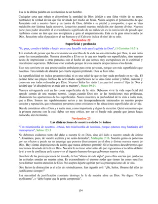154
Esa es la última palabra en la redención de un hombre.
Cualquier cosa que rebaje o distorsione la santidad de Dios debido a una falsa visión de su amor,
contradice la verdad divina que fue revelada por medio de Jesús. Nunca aceptes el pensamiento de que
Jesucristo está a nuestro favor y en contra de Dios, debido a su piedad y compasión; o que se hizo
maldición por lástima hacia nosotros. Jesucristo asumió nuestra maldición por decreto divino. Nuestra
parte para poder descubrir el extraordinario significado de su maldición es la convicción de pecado que
recibimos como un don que nos avergüenza y guía al arrepentimiento. Esta es la gran misericordia de
Dios. Jesucristo odia el pecado en el ser humano y el Calvario indica el nivel de su odio.
Noviembre 22
Superficial y profundo
"Si, pues, coméis o bebéis o hacéis otra cosa, hacedlo todo para la gloria de Dios", (1 Corintios 10:31).
Ten cuidado de pensar que las circunstancias sencillas de la vida no son ordenadas por Dios, lo son tanto
como las trascendentales. Nuestra devoción a Él no es lo que nos impide ser superficiales, sino nuestro
deseo de impresionar a otras personas con el hecho de que somos muy escrupulosos en lo espiritual y
moralmente superiores. Debemos tener cuidado porque de esta manera despreciamos a los demás.
Esto nos convierte en una amonestación ambulante para otras personas, porque son más superficiales que
nosotros. Ten cuidado de alardear por creerte alguien profundo. Dios se hizo niño.
La superficialidad no indica pecaminosidad, ni es una señal de que no hay nada profundo en tu vida. El
océano tiene sus playas. Incluso las actividades superficiales de la vida como comer y beber, caminar y
conversar son todas ordenadas por Dios. Nuestro Señor las vivió. Las practicó como el Hijo de Dios y
declaró que "el discípulo no es más que su maestro", Mateo 10:24.
Nuestra salvaguarda está en las cosas superficiales de la vida. Debemos vivir la vida superficial del
sentido común de una manera normal. Luego, cuando Dios nos dé las bendiciones más profundas,
obviamente las apartaremos de las superficiales. Nunca muestres la profundidad de tu vida a nadie más,
que a Dios. Somos tan repulsivamente serios y tan desesperadamente interesados en nuestro propio
carácter y reputación, que rehusamos portarnos como cristianos en las situaciones superficiales de la vida.
Decide considerar sólo a Dios y a nadie mas, como importante y digno de atención. Quizá encuentres que
la primera persona con la cual debes ser muy crítico, por ser el fraude más grande que jamás hayas
conocido, eres tú mismo.
Noviembre 23
Las distracciones de nuestro estado de ánimo
"Ten misericordia de nosotros, Jehová, ten misericordia de nosotros, porque estamos muy hastiados del
menosprecio", Salmo 123:3
No debemos cuidarnos tanto del daño a nuestra fe en Dios, sino del daño a nuestro estado de ánimo
"...Guardaos, pues, de vuestro espíritu y no seáis desleales", Malaquías 2:16. Nuestro genio es poderoso
por sus efectos y puede ser un enemigo que penetra directamente en el alma y distrae nuestra mente de
Dios. Hay ciertas disposiciones de ánimo que nunca debemos permitir. Si lo hacemos descubriremos que
nos hemos desviado de la fe en Dios. Nuestra fe no tiene valor antes de que regresemos a la calma delante
de él y son la confianza en la carne y en el ingenio humano los que gobiernan nuestra vida.
Guárdate de las preocupaciones del mundo, de los “afanes de este siglo", pues ellos son los que producen
las actitudes erradas en nuestra alma. Es extraordinario el enorme poder que tienen las cosas sencillas
para distraer nuestra atención de Dios. No aceptes dejarte agobiar por las preocupaciones de la vida.
Otro factor de distracción es el afán de reivindicarnos. San Agustín oró: “¡0h, Señor, líbrame del afán de
justificarme siempre!”
Esa necesidad de justificación constante destruye la fe de nuestra alma en Dios. No digas: “Debo
explicarme”, o “debo lograr que la gente comprenda”.
 