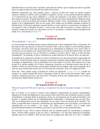 157
humillado hasta el nivel del más vil pecador, merecedor del infierno, que me digan que todo lo que debo
hacer es aceptar la dádiva de salvación por medio de Jesucristo.
Debemos comprender que nada podemos ganar o merecer de Dios por medio de nuestros propios
esfuerzos. Debemos recibirlo como una dadiva o quedarnos sin ella. La más grande bendición espiritual
es el conocimiento de que somos indigentes y, a menos que lleguemos a este punto, nuestro Señor no
hace nada por nosotros. Él queda impotente mientras creamos que somos autosuficientes. Debemos entrar
en su reino a través de la puerta de la pobreza. Mientras seamos "ricos", especialmente en las áreas del
orgullo o de la independencia, Dios no nos ayuda. Sólo cuando nos da hambre espiritual recibimos al
Espíritu Santo. El don de la naturaleza esencial de Dios se vuelve efectivo en nosotros por su Espíritu. Él
nos imparte la vida vivificadora de Jesús. Y toma lo que "más allá" de nosotros y lo pone "dentro" de
nosotros. Cuando esto sucede, esa vida interior se eleva "a las alturas" y nosotros somos levantados hasta
donde vive y reina Jesús (ver Juan 3:5).
Noviembre 29
El carácter absoluto de Jesucristo
"Él me glorificará...", Juan 16:14
Los movimientos de santidad actuales carecen totalmente de la dura realidad del Nuevo Testamento. No
hay nada en ellos que necesite la muerte de Jesucristo; todo lo que se requiere es una atmósfera piadosa
de oración y devoción. Esta clase de experiencia no es sobrenatural ni milagrosa; no le costó a Dios su
sufrimiento; no esta teñida con la sangre del Cordero ni marcada con el sello del Espíritu Santo. No tiene
esa marca que las personas ven con reverencia y asombro y las lleva a decir: "¡Esta es la obra del Dios
Omnipotente!" Sin embargo, el Nuevo Testamento se ocupa solamente de la obra de Dios y de nada más.
El ejemplo de la experiencia cristiana en el Nuevo Testamento es de devoción personal y apasionada por
Jesucristo. Todas las demás clases de supuestas experiencias cristianas están desligadas de Él. En ellas no
se produce la regeneración, el nuevo nacimiento en el reino donde vive Cristo. Sólo cuentan con la idea
de que Él es nuestro modelo. En el Nuevo Testamento, Jesucristo es el Salvador mucho antes de ser el
modelo. A Jesús se le describe hoy como la figura simbólica de una religión, sólo como un ejemplo. Él es
todo eso, pero infinitamente mucho más. Él es la salvación en persona. ¡Él es el Evangelio de Dios!
Jesús dijo: "Pero cuando venga el Espíritu de verdad...me glorificará...", Juan 16:13-14. Cuando me
entrego a la verdad revelada del Nuevo Testamento, recibo de Dios el don del Espíritu Santo, quien
empieza a interpretar para mí lo que Jesús hizo. El Espíritu de Dios hace subjetivamente en mi todo lo
que Jesucristo objetivamente hizo por mí.
Noviembre 30
Por la gracia de Dios soy lo que soy
"Pero por la gracia de Dios soy lo que soy, y su gracia no ha sido en vano para conmigo", 1 Corintios
15:10
Para el Creador es un insulto la manera como hablamos continuamente de nuestras incapacidades.
Quejarnos de nuestra incompetencia es una acusación falsa contra Dios, por no habernos tenido en cuenta.
Acostúmbrate a examinar desde la perspectiva divina las circunstancias que les parecen humildes a los
hombres y quedarás atónito por lo sorprendentemente inadecuadas e irrespetuosas que son para Dios.
"Oh, yo no debería decir que he sido santificado. No soy santo". Decir eso delante de Él significa: "No,
Señor, es imposible para ti salvarme y santificarme; hay oportunidades que no he tenido y son muchas las
imperfecciones en mi cerebro y mi cuerpo. No, Señor, no es posible". Eso le podrá sonar
maravillosamente humilde a los hombres, pero ante los ojos de Dios es una actitud desafiante.
Por otro lado, lo que a Dios le parece humilde, para los hombres puede ser exactamente lo contrario.
Decir: "Gracias Señor, porque sé que soy salvo y santificado", es la más pura expresión de humildad.
Significa que te has rendido a Dios de una forma tan completa que sabes que Él es fiel y verdadero.
 