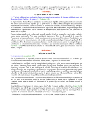 159
sobre mí estorban mi utilidad para Dios. Su propósito no es perfeccionarme para que sea un trofeo de
exposición, sino llevarme al punto donde me pueda usar. Deja que Él haga lo que quiera.
Diciembre 3
No por el poder ni por la fuerza
"... Y ni mi palabra ni mi predicación fueron con palabras persuasivas de humana sabiduría, sino con
demostración del Espíritu y de poder...",(1 Corintios 2:4).
Si al predicar las Buenas Nuevas reemplazas la confianza en el poder del Evangelio con tu conocimiento
del camino de la salvación, impides que la gente reciba la verdad. Debes encargarte de que mientras
proclames tu conocimiento acerca del camino de la salvación, tú mismo estés fundamentado y arraigado
en la fe en Dios. Nunca confíes en la claridad de tu exposición, pero al presentarla, asegúrate de que estás
confiando en el Espíritu Santo. Pon tu confianza en la seguridad del poder redentor de Dios, y Él creará su
propia vida en la gente.
Cuando estás arraigado en la verdad, nada te puede sacudir. Si tu fe se basa en las experiencias, cualquier
suceso puede trastornarla. Pero nada podrá jamás trastornar a Dios o a la verdad de la redención.
Fundamenta tu fe en este hecho, y estarás tan eternamente seguro como Dios mismo. Cuando tienes una
relación personal con Jesucristo, nunca más podrás ser desplazado de tu lugar. Ese es el significado de la
santificación. Dios desaprueba los esfuerzos humanos cuando empezamos a aceptar el concepto de que la
santificación es solamente una experiencia y olvidamos que la misma santificación debe ser santificada
(ver Juan 17:19) Debo rendir deliberadamente mi vida santificada a Dios, para que Él la utilice como sus
manos y sus pies.
Diciembre 4
La ley de la oposición
"...al vencedor...",(Apocalipsis 2:7)
Sin la guerra la vida es imposible, tanto en el reino natural como en el sobrenatural. Es un hecho que
existe una lucha continua en las áreas física, mental, moral y espiritual de nuestras vidas.
La salud surge del equilibrio entre las partes físicas de mi cuerpo y todas las circunstancias y fuerzas que
me rodean. Mantengo buena salud cuando poseo la suficiente fortaleza interior para enfrentar las
situaciones externas. Todo lo que está fuera de mi vida física tiene el propósito de aniquilarme. Los
mismos elementos que me sostienen cuando estoy vivo, obran para descomponer y desintegrar mi cuerpo
cuando muero. Si tengo suficiente fortaleza interior para luchar, produzco el equilibrio que exige la buena
salud. En la vida mental esto también es cierto. Si quiero sostener una vida mental fuerte y activa, debo
combatir. Esta lucha produce el equilibrio mental denominado pensamiento.
En el área moral sucede lo mismo. Todo lo que moralmente no me fortalece es un enemigo de la virtud en
mí. Del nivel de la excelencia moral en mi vida depende que yo pueda vencer y producir la virtud.
Debemos luchar para ser rectos. La moralidad no se produce por accidente; las virtudes morales se
adquieren.
En el ámbito espiritual ocurre lo mismo. Jesús dijo: "...En el mundo tendréis aflicción"... (Juan 16:33).
Esto significa que todo lo que no es espiritual, me arruina. Jesús continuó diciendo: "...Pero confiad, yo
he vencido al mundo. Debo aprender a desechar lo que se me opone, y de esta manera producir el
equilibrio de la santidad. Entonces, enfrentar la oposición se convierte en un gozo.
La santidad es el equilibrio entre mi naturaleza y la ley de Dios, como se expresó en Jesucristo.
 