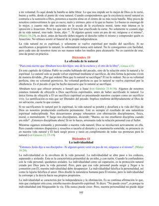 162
a mi voluntad. Es aquí donde la batalla se debe librar. Lo que nos impide ser lo mejor de Dios es lo recto,
bueno y noble, desde el punto de vista natural. Cuando comprendemos que la excelencia moral natural es
contraria a la sumisión a Dios, ponemos a nuestra alma en el centro de su más recia batalla. Muy pocos de
nosotros controvertimos lo que es sucio, malo y erróneo, pero sí lo que es bueno. Lo bueno es enemigo de
lo mejor, y cuanto más alto asciendes en la escala de la excelencia moral, tanto más intensa es la
oposición a Jesucristo. Pero los que son de Cristo han crucificado la carne. No solamente te costará algo
de tu vida natural, sino todo. Jesús, dijo: "...Si alguien quiere venir en pos de mi; niéguese a sí mismo",
(Mateo 16:24), es decir, antes de hacerlo debes negarte al derecho sobre ti mismo y comprender quién es
Jesucristo. No rehúses asistir al funeral de tu propia independencia.
La vida natural no es espiritual, y solamente se vuelve espiritual por medio del sacrificio. Si no
sacrificamos a propósito lo natural, lo sobrenatural nunca será natural. No lo conseguimos con facilidad,
pero cada uno de nosotros tiene en sus manos todos los medios para alcanzarlo. No es cuestión de orar,
sino de poner en práctica.
Diciembre 10
La ofrenda de lo natural
"Pues está escrito que Abraham tuvo dos hijos: uno de la esclava y el otro de la libre", (Gálatas 4:22)
En este capítulo de Gálatas Pablo no estaba hablando del pecado, sino de la relación entre lo natural y lo
espiritual. Lo natural solo se puede volver espiritual mediante el sacrificio, de otra forma la persona vivirá
de manera dividida. ¿Por qué ordenó Dios que lo natural se sacrifique? Él no lo ordenó. No es su voluntad
perfecta, sino su voluntad permisiva. Su voluntad perfecta es que lo natural se vuelva espiritual por la
obediencia. Es el pecado el que ha hecho necesario que lo natural se sacrifique.
Abraham tuvo que ofrecer primero a Ismael que a Isaac (ver Génesis 21:8-14). Algunos de nosotros
estamos tratando de ofrecerle a Dios sacrificios espirituales, antes de haber sacrificado lo natural. La
única forma de ofrecerle a Él un sacrificio espiritual es presentando nuestros cuerpos como un sacrificio
vivo. La santificación es más que ser liberados del pecado. Implica rendirme deliberadamente al Dios de
mi salvación, cueste lo que costare.
Si no sacrificamos lo natural por lo espiritual, la vida natural se pondrá y desafiará a la vida del Hijo de
Dios en nosotros produciendo confusión permanente. Este es siempre el resultado de una naturaleza
espiritual indisciplinada. Nos descarriamos porque rehusamos con obstinación disciplinarnos, física,
moral, o mentalmente. Y luego nos disculpamos, diciendo: "Bueno, no me enseñaron disciplina cuando
era niño". ¡Entonces disciplínate ahora! Si no lo haces, arruinarás toda tu relación personal con el Señor.
Mientras sigamos mimando y premiando a nuestra vida natural, Dios se involucrará activamente en ella.
Pero cuando estemos dispuestos y resueltos a sacarla al desierto y a mantenerla sometida, su presencia es
en nuestra vida natural y Él hará surgir pozos y oasis en cumplimiento de todas sus promesas para lo
natural (ver Génesis 21:15-19).
Diciembre 11
La individualidad
"Entonces Jesús dijo a sus discípulos: -Si alguien quiere venir en pos de mí, niéguese a sí mismo", (Mateo
16:24).
La individualidad es la envoltura de la vida personal. La individualidad se abre paso a los codazos,
separando y aislando. Ésta es la característica primordial de un niño, y con razón. Cuando la confundimos
con la vida personal, quedamos aislados. La individualidad como un caparazón, es la protección natural
creada por Dios para la vida personal. Pero, para que esa vida personal pueda surgir y llegar a la
comunión con Él, nuestra individualidad debe desaparecer. La individualidad falsifica la personalidad, así
como la lujuria falsifica el amor. Dios diseñó la naturaleza humana para Él mismo, pero la individualidad
la corrompe y la desvía hacia sus propios propósitos.
La individualidad se caracteriza por la independencia y la obstinación. Es su continua afirmación lo que,
más que cualquier otra cosa, estorba nuestro desarrollo espiritual. Si dices: "No puedo creer", es porque tu
individualidad está bloqueando la vía. Ella nunca puede creer. Pero, nuestra personalidad no puede dejar
 