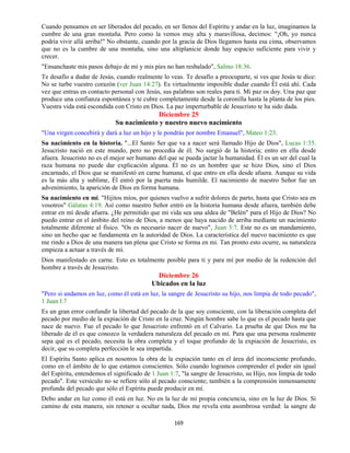 169
Cuando pensamos en ser liberados del pecado, en ser llenos del Espíritu y andar en la luz, imaginamos la
cumbre de una gran montaña. Pero como la vemos muy alta y maravillosa, decimos: "¡Oh, yo nunca
podría vivir allá arriba!" No obstante, cuando por la gracia de Dios llegamos hasta esa cima, observamos
que no es la cumbre de una montaña, sino una altiplanicie donde hay espacio suficiente para vivir y
crecer.
"Ensanchaste mis pasos debajo de mí y mis pies no han resbalado", Salmo 18:36.
Te desafío a dudar de Jesús, cuando realmente lo veas. Te desafío a preocuparte, si ves que Jesús te dice:
No se turbe vuestro corazón (ver Juan 14:27). Es virtualmente imposible dudar cuando Él está ahí. Cada
vez que entras en contacto personal con Jesús, sus palabras son reales para ti. Mi paz os doy. Una paz que
produce una confianza espontánea y te cubre completamente desde la coronilla hasta la planta de los pies.
Vuestra vida está escondida con Cristo en Dios. La paz imperturbable de Jesucristo te ha sido dada.
Diciembre 25
Su nacimiento y nuestro nuevo nacimiento
"Una virgen concebirá y dará a luz un hijo y le pondrás por nombre Emanuel", Mateo 1:23.
Su nacimiento en la historia. "...El Santo Ser que va a nacer será llamado Hijo de Dios", Lucas 1:35.
Jesucristo nació en este mundo, pero no procedía de él. No surgió de la historia; entro en ella desde
afuera. Jesucristo no es el mejor ser humano del que se pueda jactar la humanidad. Él es un ser del cual la
raza humana no puede dar explicación alguna. Él no es un hombre que se hizo Dios, sino el Dios
encarnado, el Dios que se manifestó en carne humana, el que entro en ella desde afuera. Aunque su vida
es la más alta y sublime, Él entró por la puerta más humilde. El nacimiento de nuestro Señor fue un
advenimiento, la aparición de Dios en forma humana.
Su nacimiento en mí. "Hijitos míos, por quienes vuelvo a sufrir dolores de parto, hasta que Cristo sea en
vosotros" Gálatas 4:19. Así como nuestro Señor entró en la historia humana desde afuera, también debe
entrar en mí desde afuera. ¿He permitido que mi vida sea una aldea de "Belén" para el Hijo de Dios? No
puedo entrar en el ámbito del reino de Dios, a menos que haya nacido de arriba mediante un nacimiento
totalmente diferente al físico. "Os es necesario nacer de nuevo", Juan 3:7. Este no es un mandamiento,
sino un hecho que se fundamenta en la autoridad de Dios. La característica del nuevo nacimiento es que
me rindo a Dios de una manera tan plena que Cristo se forma en mi. Tan pronto esto ocurre, su naturaleza
empieza a actuar a través de mí.
Dios manifestado en carne. Esto es totalmente posible para ti y para mí por medio de la redención del
hombre a través de Jesucristo.
Diciembre 26
Ubicados en la luz
"Pero si andamos en luz, como él está en luz, la sangre de Jesucristo su hijo, nos limpia de todo pecado",
1 Juan l:7
Es un gran error confundir la libertad del pecado de la que soy consciente, con la liberación completa del
pecado por medio de la expiación de Cristo en la cruz. Ningún hombre sabe lo que es el pecado hasta que
nace de nuevo. Fue el pecado lo que Jesucristo enfrentó en el Calvario. La prueba de que Dios me ha
liberado de él es que conozco la verdadera naturaleza del pecado en mí. Para que una persona realmente
sepa qué es el pecado, necesita la obra completa y el toque profundo de la expiación de Jesucristo, es
decir, que su completa perfección le sea impartida.
El Espíritu Santo aplica en nosotros la obra de la expiación tanto en el área del inconsciente profundo,
como en el ámbito de lo que estamos conscientes. Sólo cuando logramos comprender el poder sin igual
del Espíritu, entendemos el significado de 1 Juan 1:7, "la sangre de Jesucristo, su Hijo, nos limpia de todo
pecado". Este versículo no se refiere sólo al pecado consciente; también a la comprensión inmensamente
profunda del pecado que sólo el Espíritu puede producir en mí.
Debo andar en luz como él está en luz. No en la luz de mi propia conciencia, sino en la luz de Dios. Si
camino de esta manera, sin retener u ocultar nada, Dios me revela esta asombrosa verdad: la sangre de
 