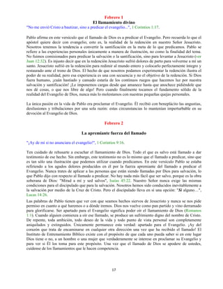 17
Febrero 1
El llamamiento divino
"No me envió Cristo a bautizar, sino a predicar el evangelio...", 1 Corintios 1:17.
Pablo afirma en este versículo que el llamado de Dios es a predicar el Evangelio. Pero recuerda lo que el
apóstol quiere decir con evangelio, esto es, la realidad de la redención en nuestro Señor Jesucristo.
Nosotros tenemos la tendencia a convertir la santificación en la meta de lo que predicamos. Pablo se
refiere a las experiencias personales únicamente a manera de ilustración, no como la finalidad del tema.
No fuimos comisionados para predicar la salvación o la santificación, sino para levantar a Jesucristo (ver
Juan 12:32). Es injusto decir que en la redención Jesucristo sufrió dolores de parto para volverme a mí un
santo. Jesucristo sufrió en la redención para redimir al mundo entero y colocarlo perfectamente íntegro y
restaurado ante el trono de Dios. El hecho de que nosotros podamos experimentar la redención ilustra el
poder de su realidad, pero esa experiencia es una con secuencia y no el objetivo de la redención. Si Dios
fuera humano, ¡cuán hastiado y cansado estaría de los continuos ruegos que hacemos luz por nuestra
salvación y santificación! ¡Le imponemos cargas desde que amanece hasta que anochece pidiéndole que
nos dé cosas, o que nos libre de algo! Pero cuando finalmente tocamos el fundamento sólido de la
realidad del Evangelio de Dios, nunca más lo molestamos con nuestras pequeñas quejas personales.
La única pasión en la vida de Pablo era proclamar el Evangelio. Él recibió con beneplácito las angustias,
desilusiones y tribulaciones por una sola razón: estas circunstancias lo mantenían imperturbable en su
devoción al Evangelio de Dios.
Febrero 2
La apremiante fuerza del llamado
"¡Ay de mí si no anunciara el evangelio!", 1 Corintios 9:16.
Ten cuidado de rehusarte a escuchar el llamamiento de Dios. Todo el que es salvo está llamado a dar
testimonio de ese hecho. Sin embargo, este testimonio no es lo mismo que el llamado a predicar, sino que
es tan sólo una ilustración que podemos utilizar cuando predicamos. En este versículo Pablo se estaba
refiriendo a los agudos dolores producidos en él por la fuerza apremiante del llamado a predicar el
Evangelio. Nunca trates de aplicar a las personas que están siendo llamadas por Dios para salvación, lo
que Pablo dijo con respecto al llamado a predicar. No hay nada más fácil que ser salvo, porque es la obra
soberana de Dios: "Mirad a mí y sed salvos", Isaías 45:22. Nuestro Señor nunca exige las mismas
condiciones para el discipulado que para la salvación. Nosotros hemos sido conducidos inevitablemente a
la salvación por medio de la Cruz de Cristo. Pero el discipulado lleva en sí una opción: "Si alguno…",
Lucas 14:26.
Las palabras de Pablo tienen que ver con que seamos hechos siervos de Jesucristo y nunca se nos pide
permiso en cuanto a qué haremos o a dónde iremos. Dios nos vuelve como pan partido y vino derramado
para glorificarse. Ser apartado para el Evangelio significa poder oír el llamamiento de Dios (Romanos
1:1). Cuando alguien comienza a oír ese llamado, se produce un sufrimiento digno del nombre de Cristo.
De repente, toda ambición, todo deseo de la vida y todo punto de vista personal son completamente
aniquilados y extinguidos. Únicamente permanece esta verdad: apartado para el Evangelio. ¡Ay del
corazón que trata de encaminarse en cualquier otra dirección una vez que ha recibido el llamado! El
Instituto de Entrenamiento Bíblico existe con el propósito de que cada uno pueda saber si en este lugar
Dios tiene o no, a un hombre o una mujer que verdaderamente se interese en proclamar su Evangelio y
para ver si Él los toma para este propósito. Una vez que el llamado de Dios se apodere de ustedes,
cuídense de los llamamientos que le hacen competencia.
 