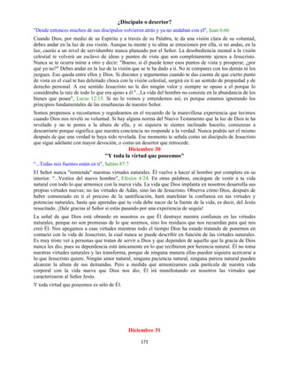 171
¿Discípulo o desertor?
"Desde entonces muchos de sus discípulos volvieron atrás y ya no andaban con él", Juan 6:66
Cuando Dios, por medio de su Espíritu y a través de su Palabra, te da una visión clara de su voluntad,
debes andar en la luz de esa visión. Aunque tu mente y tu alma se emocionen por ella, si no andas, en la
luz, caerás a un nivel de servidumbre nunca planeado por el Señor. La desobediencia mental a la visión
celestial te volverá un esclavo de ideas y puntos de vista que son completamente ajenos a Jesucristo.
Nunca se te ocurra mirar a otro y decir: "Bueno, si él puede tener esos puntos de vista y prosperar, ¿por
qué yo no?" Debes andar en la luz de la visión que se te ha dado a ti. No te compares con los demás ni los
juzgues. Eso queda entre ellos y Dios. Si discutes y argumentas cuando te das cuenta de que cierto punto
de vista en el cual te has deleitado choca con la visión celestial, surgirá en ti un sentido de propiedad y de
derecho personal. A ese sentido Jesucristo no le dio ningún valor y siempre se opuso a el porque lo
consideraba la raíz de todo lo que era ajeno a él "...La vida del hombre no consiste en la abundancia de los
bienes que posee", Lucas 12:15. Si no lo vemos y entendemos así, es porque estamos ignorando los
principios fundamentales de las enseñanzas de nuestro Señor.
Somos propensos a recostarnos y regodeamos en el recuerdo de la maravillosa experiencia que tuvimos
cuando Dios nos reveló su voluntad. Si hay alguna norma del Nuevo Testamento que la luz de Dios te ha
revelado y no te pones a la altura de ella, y ni siquiera te sientes inclinado hacerlo, comienzas a
descarriarte porque significa que nuestra conciencia no responde a la verdad. Nunca podrás ser el mismo
después de que una verdad te haya sido revelada. Ese momento te señala como un discípulo de Jesucristo
que sigue adelante con mayor devoción, o como un desertor que retrocede.
Diciembre 30
"Y toda la virtud que poseemos"
"...Todas mis fuentes están en ti", Salmo 87:7
El Señor nunca "remienda" nuestras virtudes naturales. Él vuelve a hacer al hombre por completo en su
interior. "...Vestíos del nuevo hombre", Efesios 4:24. En otras palabras, encárgate de vestir a tu vida
natural con todo lo que armonice con la nueva vida. La vida que Dios implanta en nosotros desarrolla sus
propias virtudes nuevas; no las virtudes de Adán, sino las de Jesucristo. Observa cómo Dios, después de
haber comenzado en ti el proceso de la santificación, hará marchitar la confianza en tus virtudes y
potencias naturales, hasta que aprendas que tu vida debe nacer de la fuente de la vida, es decir, del Jesús
resucitado. ¡Dale gracias al Señor si estás pasando por una experiencia de sequía!
La señal de que Dios está obrando en nosotros es que Él destruye nuestra confianza en las virtudes
naturales, porque no son promesas de lo que seremos, sino los residuos que nos recuerdan para qué nos
creó Él. Nos apegamos a esas virtudes mientras todo el tiempo Dios ha estado tratando de ponernos en
contacto con la vida de Jesucristo, la cual nunca se puede describir en función de las virtudes naturales.
Es muy triste ver a personas que tratan de servir a Dios y que dependen de aquello que la gracia de Dios
nunca les dio, pues su dependencia está únicamente en lo que recibieron por herencia natural. Él no toma
nuestras virtudes naturales y las transforma, porque de ninguna manera ellas pueden siquiera acercarse a
lo que Jesucristo quiere. Ningún amor natural, ninguna paciencia natural, ninguna pureza natural pueden
alcanzar la altura de sus demandas. Pero a medida que armonizamos cada partícula de nuestra vida
corporal con la vida nueva que Dios nos dio, Él irá manifestando en nosotros las virtudes que
caracterizaron al Señor Jesús.
Y toda virtud que poseemos es sólo de Él.
Diciembre 31
 