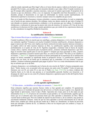 20
¿Qué he estado esperando que Dios haga? ¿Hoy es el tercer día de espera y todavía no ha hecho lo que yo
pensaba? Por lo tanto, ¿eso justifica que me encuentre decaído y que culpe a Dios? Cuando insistimos en
que Él siempre debe responder a nuestras oraciones, vamos por el camino equivocado. El propósito de la
oración es que nos aferremos a Dios y no a la respuesta. Es imposible estar bien físicamente y a la vez
decaídos, porque el decaimiento es un signo de enfermedad. Lo mismo sucede espiritualmente. El
abatimiento espiritual es incorrecto y nosotros siempre somos los culpables de que ocurra.
Para ver el poder de Dios buscamos visiones celestiales y sucesos estremecedores, lo cual se comprueba
con el hecho de que estemos decaídos. Sin embargo, nunca nos damos cuenta de que todo el tiempo Él
está obrando en nuestros acontecimientos cotidianos y en las personas que nos rodean. Si solamente lo
obedecemos y realizamos la tarea que ha puesto más cerca de nosotros, lo veremos a Él. Una de las más
asombrosas revelaciones de Dios surge cuando aprendemos que, por medio de las experiencias diarias de
la vida, entendemos la magnífica Deidad de Jesucristo.
Febrero 8
La santificación: instantánea e insistente
"Que el mismo Dios de paz os santifique por completo...", 1 Tesalonicenses 5:23
Cuando le pedimos a Dios en oración que nos santifique, ¿estamos dispuestos a vivir a la altura de lo que
eso realmente significa? Tomamos con mucha liviandad el término santificación. ¿Estamos dispuestos a
pagar el precio por ella? Este costo implica una fuerte restricción de todos nuestros intereses terrenales y
un amplio cultivo de todos nuestros intereses en Dios. La santificación significa estar concentrados
profundamente en el punto de vista de Él. Significa resguardar y mantener toda la fuerza de nuestro
cuerpo, alma y espíritu, únicamente para el propósito divino. ¿Estamos realmente dispuestos a que Dios
haga en nosotros todo aquello para lo cual nos apartó? Y después que haya ejecutado su obra, ¿estamos
dispuestos a apartamos a nosotros mismos para Dios, así como lo hizo Jesús? "Por ellos yo me santifico a
mi mismo...", Juan 17:19. Algunos de nosotros no hemos participado de la experiencia de la santificación
porque no hemos entendido su significado desde la perspectiva divina. La santificación significa ser
hechos uno con Jesús, de tal forma que la naturaleza que lo controlaba a Él nos controle a nosotros
también. ¿Estamos realmente preparados para pagar el precio? Nos va a costar absolutamente todo lo que
hay en nosotros que no es de Dios.
¿Estamos dispuestos a ser arrebatados por la fuerza de esta oración de Pablo? ¿Estamos preparados para
decir: "Señor, hazme a mí, un pecador salvo por gracia, tan santo como Tú puedas"? Jesús oró para que
fuéramos uno con Él, así como Él es uno con el Padre (ver Juan 17:21-23). La única evidencia del
Espíritu Santo en la vida de una persona es el inconfundible parecido familiar con Jesucristo y el
desapego de todo lo que no sea como Él ¿Estamos dispuestos a apartarnos para la obra del Espíritu Santo
en nuestras vidas?
Febrero 9
¿Estás agotado espiritualmente?
"...El Dios eterno... no desfallece ni se fatiga con cansancio...", Isaías 40:28
Estar exhaustos significa que nuestras fuerzas vitales se han agotado por completo. El agotamiento
espiritual nunca es el resultado del pecado sino del servicio y el hecho de que te agotes o no, depende del
lugar donde te aprovisiones. Jesús le dijo a Pedro: Apacienta mis ovejas, pero no le dio nada con qué
alimentarlas (Juan 21:17). El proceso de convertirte en pan partido y en vino derramado, significa que tú
tienes que ser el alimento para otras personas hasta que ellas aprendan a alimentarse de Dios. Deben
vaciarte hasta la última gota. Pero ten cuidado de reponer tus provisiones o, de lo contrarío, muy pronto te
encontrarás totalmente exhausto. Antes de que los otros aprendan a servirse directamente de la vida del
Señor Jesús, tendrán que valerse de ella por medio de ti. Debes ser, literalmente, su fuente de provisión
hasta que aprendan a nutrirse de ÉL. Le debemos a Dios ser los mejores para sus corderos y ovejas, al
igual que para El.
 