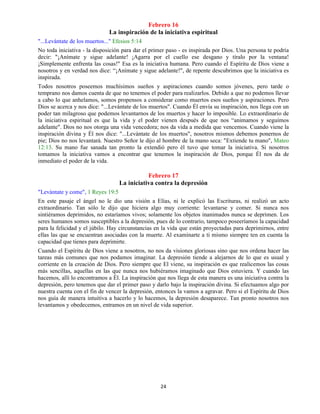 24
Febrero 16
La inspiración de la iniciativa espiritual
"...Levántate de los muertos..." Efesios 5:14
No toda iniciativa - la disposición para dar el primer paso - es inspirada por Dios. Una persona te podría
decir: "¡Anímate y sigue adelante! ¡Agarra por el cuello ese desgano y tíralo por la ventana!
¡Simplemente enfrenta las cosas!" Esa es la iniciativa humana. Pero cuando el Espíritu de Dios viene a
nosotros y en verdad nos dice: “¡Anímate y sigue adelante!", de repente descubrimos que la iniciativa es
inspirada.
Todos nosotros poseemos muchísimos sueños y aspiraciones cuando somos jóvenes, pero tarde o
temprano nos damos cuenta de que no tenemos el poder para realizarlos. Debido a que no podemos llevar
a cabo lo que anhelamos, somos propensos a considerar como muertos esos sueños y aspiraciones. Pero
Dios se acerca y nos dice: "...Levántate de los muertos". Cuando Él envía su inspiración, nos llega con un
poder tan milagroso que podemos levantarnos de los muertos y hacer lo imposible. Lo extraordinario de
la iniciativa espiritual es que la vida y el poder vienen después de que nos “animamos y seguimos
adelante". Dios no nos otorga una vida vencedora; nos da vida a medida que vencemos. Cuando viene la
inspiración divina y Él nos dice: "...Levántate de los muertos", nosotros mismos debemos ponernos de
pie; Dios no nos levantará. Nuestro Señor le dijo al hombre de la mano seca: "Extiende tu mano", Mateo
12:13. Su mano fue sanada tan pronto la extendió pero él tuvo que tomar la iniciativa. Si nosotros
tomamos la iniciativa vamos a encontrar que tenemos la inspiración de Dios, porque Él nos da de
inmediato el poder de la vida.
Febrero 17
La iniciativa contra la depresión
"Levántate y come", 1 Reyes 19:5
En este pasaje el ángel no le dio una visión a Elías, ni le explicó las Escrituras, ni realizó un acto
extraordinario. Tan sólo le dijo que hiciera algo muy corriente: levantarse y comer. Si nunca nos
sintiéramos deprimidos, no estaríamos vivos; solamente los objetos inanimados nunca se deprimen. Los
seres humanos somos susceptibles a la depresión, pues de lo contrario, tampoco poseeríamos la capacidad
para la felicidad y el júbilo. Hay circunstancias en la vida que están proyectadas para deprimirnos, entre
ellas las que se encuentran asociadas con la muerte. Al examinarte a ti mismo siempre ten en cuenta la
capacidad que tienes para deprimirte.
Cuando el Espíritu de Dios viene a nosotros, no nos da visiones gloriosas sino que nos ordena hacer las
tareas más comunes que nos podamos imaginar. La depresión tiende a alejarnos de lo que es usual y
corriente en la creación de Dios. Pero siempre que El viene, su inspiración es que realicemos las cosas
más sencillas, aquellas en las que nunca nos hubiéramos imaginado que Dios estuviera. Y cuando las
hacemos, allí lo encontramos a Él. La inspiración que nos llega de esta manera es una iniciativa contra la
depresión, pero tenemos que dar el primer paso y darlo bajo la inspiración divina. Si efectuamos algo por
nuestra cuenta con el fin de vencer la depresión, entonces la vamos a agravar. Pero si el Espíritu de Dios
nos guía de manera intuitiva a hacerlo y lo hacemos, la depresión desaparece. Tan pronto nosotros nos
levantamos y obedecemos, entramos en un nivel de vida superior.
 